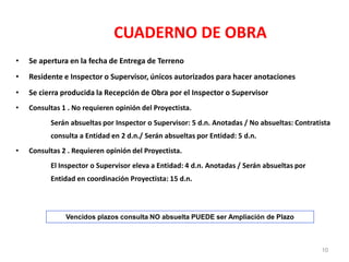 CUADERNO DE OBRA
• Se apertura en la fecha de Entrega de Terreno
• Residente e Inspector o Supervisor, únicos autorizados para hacer anotaciones
• Se cierra producida la Recepción de Obra por el Inspector o Supervisor
• Consultas 1 . No requieren opinión del Proyectista.
Serán absueltas por Inspector o Supervisor: 5 d.n. Anotadas / No absueltas: Contratista
consulta a Entidad en 2 d.n./ Serán absueltas por Entidad: 5 d.n.
• Consultas 2 . Requieren opinión del Proyectista.
El Inspector o Supervisor eleva a Entidad: 4 d.n. Anotadas / Serán absueltas por
Entidad en coordinación Proyectista: 15 d.n.
Vencidos plazos consulta NO absuelta PUEDE ser Ampliación de Plazo
10
 
