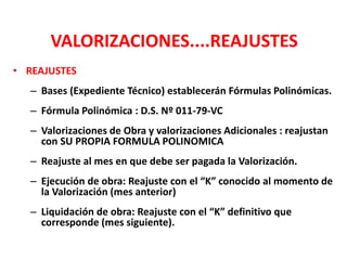 VALORIZACIONES....REAJUSTES
• REAJUSTES
– Bases (Expediente Técnico) establecerán Fórmulas Polinómicas.
– Fórmula Polinómica : D.S. Nº 011-79-VC
– Valorizaciones de Obra y valorizaciones Adicionales : reajustan
con SU PROPIA FORMULA POLINOMICA
– Reajuste al mes en que debe ser pagada la Valorización.
– Ejecución de obra: Reajuste con el “K” conocido al momento de
la Valorización (mes anterior)
– Liquidación de obra: Reajuste con el “K” definitivo que
corresponde (mes siguiente).
 