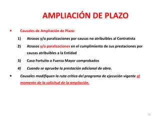 AMPLIACIÓN DE PLAZO
 Causales de Ampliación de Plazo:
1) Atrasos y/o paralizaciones por causas no atribuibles al Contratista
2) Atrasos y/o paralizaciones en el cumplimiento de sus prestaciones por
causas atribuibles a la Entidad
3) Caso Fortuito o Fuerza Mayor comprobados
4) Cuando se apruebe la prestación adicional de obra.
 Causales modifiquen la ruta critica del programa de ejecución vigente al
momento de la solicitud de la ampliación.
13
 