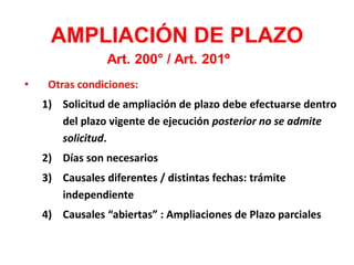 • Otras condiciones:
1) Solicitud de ampliación de plazo debe efectuarse dentro
del plazo vigente de ejecución posterior no se admite
solicitud.
2) Días son necesarios
3) Causales diferentes / distintas fechas: trámite
independiente
4) Causales “abiertas” : Ampliaciones de Plazo parciales
AMPLIACIÓN DE PLAZO
Art. 200° / Art. 201º
 