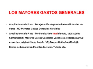 LOS MAYORES GASTOS GENERALES
• Ampliaciones de Plazo : Por ejecución de prestaciones adicionales de
obras : NO Mayores Gastos Generales Variables
• Ampliaciones de Plazo : Por Paralización total de obra, causa ajena
Contratista: SI Mayores Gastos Generales Variables acreditados (de la
estructura original: Suma Alzada (VR),Precios Unitarios (Oferta)).
Recibo de honorarios, Planillas, Facturas, Tickets, etc.
16
 