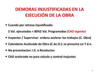 DEMORAS INJUSTIFICADAS EN LA
EJECUCIÓN DE LA OBRA
 Cuando por retraso injustificado:
Σ Val. ejecutadas < 80%Σ Val. Programadas (CAO vigente)
 Inspector / Supervisor ordena acelerar los trabajos (C. Obra)
 Calendario Acelerado de Obra (C.Ac.O.): se presenta en 7 d.n.
 No presentacion: I.E. o Resolucion
 CAO acelerado no para calculo y control reajustes
18
 