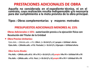 PRESTACIONES ADICIONALES DE OBRA
Aquella no considerada en el expediente técnico, ni en el
contrato, cuya realización resulta indispensable y/o necesaria
para dar cumplimiento a la meta prevista de la obra principal.
Tipos : Obras complementarias y mayores metrados
PRESUPUESTOS ADICIONALES MENORES AL 15%
Obras Adicionales ≤ 15% : autorización previa a la ejecución física con
Resolución del Titular de la Entidad
 Obra Precios Unitarios:
Ppto.Adic. = (Metdo.adic. x P.U. Ofert. ) + Gt.Grl.(F y V ) propio + Utilidad oferta
Ppto.Adic. = (Metdo.adic. x P.U. Pactado ) + Gt.Grl.(F y V)propio + Utilidad oferta
Obra Suma Alzada:
Pto.Adic. = (Mtdo.adic.xP.U. VR x FR ) + Gt.Grl.(F y V) propio VRx FR + Utilidad VR x FR
Pto.Adic. = (Mtdo.adic. x P.U. Pact. ) + Gt.Grl.(F y V) propioVR x FR + Utilidad VR x FR
19
 