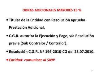 OBRAS ADICIONALES MAYORES 15 %
Titular de la Entidad con Resolución aprueba
Prestación Adicional.
C.G.R. autoriza la Ejecución y Pago, vía Resolución
previa (Sub Contralor / Contralor).
Resolución C.G.R. Nº 196-2010-CG del 23.07.2010.
Entidad: comunicar al SNIP
21
 