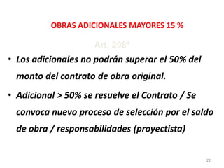 OBRAS ADICIONALES MAYORES 15 %
• Los adicionales no podrán superar el 50% del
monto del contrato de obra original.
• Adicional > 50% se resuelve el Contrato / Se
convoca nuevo proceso de selección por el saldo
de obra / responsabilidades (proyectista)
Art. 208º
22
 