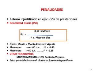 PENALIDADES
 Retraso injustificado en ejecución de prestaciones
 Penalidad diaria (Pd)
0.10 x Monto
Pd =
F x Plazo en días
 Obras: Monto = Monto Contrato Vigente
 Plazo obra = o < 60 d.n. .....F = 0.40
 Plazo obra > 60 d.n. ……....F = 0.15
 OTRAS PENALIDADES
MONTO MAXIMO = 10% Contrato Vigente.
 Estas penalidades se calcularan en forma independiente.
26
 