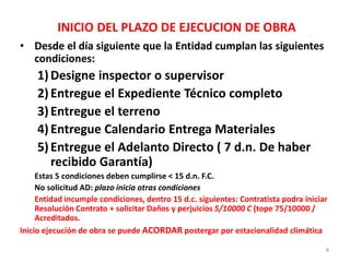 INICIO DEL PLAZO DE EJECUCION DE OBRA
• Desde el día siguiente que la Entidad cumplan las siguientes
condiciones:
1)Designe inspector o supervisor
2)Entregue el Expediente Técnico completo
3)Entregue el terreno
4)Entregue Calendario Entrega Materiales
5)Entregue el Adelanto Directo ( 7 d.n. De haber
recibido Garantía)
Estas 5 condiciones deben cumplirse < 15 d.n. F.C.
No solicitud AD: plazo inicia otras condiciones
Entidad incumple condiciones, dentro 15 d.c. siguientes: Contratista podra iniciar
Resolución Contrato + solicitar Daños y perjuicios 5/10000 C (tope 75/10000 /
Acreditados.
Inicio ejecución de obra se puede ACORDAR postergar por estacionalidad climática
4
 