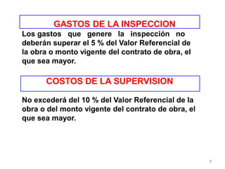 Los gastos que genere la inspección no
deberán superar el 5 % del Valor Referencial de
la obra o monto vigente del contrato de obra, el
que sea mayor.
COSTOS DE LA SUPERVISION
No excederá del 10 % del Valor Referencial de la
obra o del monto vigente del contrato de obra, el
que sea mayor.
GASTOS DE LA INSPECCION
8
 