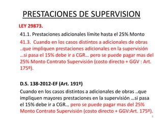 PRESTACIONES DE SUPERVISION
LEY 29873.
41.1. Prestaciones adicionales límite hasta el 25% Monto
41.3. Cuando en los casos distintos a adicionales de obras
..que impliquen prestaciones adicionales en la supervisión
…si pasa el 15% debe ir a CGR… pero se puede pagar mas del
25% Monto Contrato Supervisión (costo directo + GGV : Art.
175º).
D.S. 138-2012-EF (Art. 191º)
Cuando en los casos distintos a adicionales de obras ..que
impliquen mayores prestaciones en la supervisión …si pasa
el 15% debe ir a CGR… pero se puede pagar mas del 25%
Monto Contrato Supervisión (costo directo + GGV:Art. 175º).
9
 