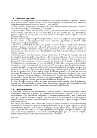 2.3.2 - Obsessão Espiritual
"A obsessão é a ação persistente que um espírito mau exerce sobre um indivíduo. Apresenta caracteres
muito diversos, desde a simples influência moral, sem perceptíveis sinais exteriores, até a perturbação
completa do organismo e das faculdades mentais." (Allan Kardec)
"É a ação nefasta e continuada de um espírito sobre outro, independentemente do estado de encarnado
ou desencarnado em que se encontrem" (Dr. José Lacerda).
A obsessão implica sempre ação consciente e volitiva, com objetivo bem nítido, visando fins e efeitos
muito definidos, pelo obsessor que sabe muito bem o que está fazendo. Esta ação premeditada,
planejada e posta em execução, por vezes, com esmero e sofisticação, constitui a grande causa das
enfermidades psíquicas.
Quando a obsessão se processa por imantação mental, a causa está, sempre em alguma imperfeição
moral da vítima (na encarnação presente ou nas anteriores), imperfeição que permite a ação
influenciadora de espíritos malfazejos.
A obsessão é a enfermidade do século. Tão grande é o número de casos rotulados como disfunção
cerebral ou psíquica (nos quais, na verdade, ela está presente) que podemos afirmar: fora às doenças
causadas por distúrbios de natureza orgânica, como traumatismo craniano, infecção, arteriosclerose e
alguns raros casos de ressonância com o Passado (desta vida), TODAS as enfermidades mentais são de
natureza espiritual.
A maioria dos casos é de desencarnados atuando sobre mortais. A etiologia das obsessões, todavia, é
tão complexa quanto profunda, vinculando-se às dolorosas conseqüências de desvios morais em que
encarnado e desencarnado trilharam caminhos da criminalidade franca ou dissimulada; ambos,
portanto, devendo contas mais ou menos pesadas, por transgressões à grande Lei da Harmonia
Cósmica Passam a se encontrar, por isso, na condição de obsediado e obsessor, desarmonizados,
antagônicos, sofrendo mutuamente os campos vibratórios adversos que eles próprios criaram.
A maioria das ações perniciosas de espíritos sobre encarnados implica todo um extenso processo a se
desenrolar no Tempo e no Espaço, em que a atuação odiosa e pertinaz (causa da doença) nada mais é
do que um contínuo fluxo de cobrança de mútuas dívidas, perpetuando o sofrimento de ambos os
envolvidos. Perseguidores de ontem são vítimas hoje, em ajuste de contas interminável, mais trevoso
do que dramático. Ambos, perseguidor e vítima atuais, estão atrasados na evolução espiritual. Tendo
transgredido a Lei da Harmonia Cósmica e não compreendendo os desígnios da Justiça Divina,
avocam a si, nos atos de vingança, poder e responsabilidade que são de Deus.
Os tipos de ação obsessiva podem acontecer em desencarnado atuando sobre desencarnado,
desencarnado sobre encarnado, encarnado sobre desencarnado, encarnado sobre encarnado ou ainda
obsessão recíproca, esses dois últimos, estudados sob o título de Pseudo-Obsessão.

2.3.3 - Pseudo-Obsessão

É a atuação do encarnado sobre o encarnado ou a obsessão recíproca. Todos nós conhecemos criaturas
dominadoras, prepotentes e egoístas, que comandam toda uma família, obrigando todos a fazerem
exclusivamente o que elas querem. Tão pertinaz (e ao mesmo tempo descabida) pode se tornar esta
ação, que, sucedendo a morte do déspota, todas as vítimas de sua convivência às vezes chegam a
respirar, aliviadas. No entanto, o processo obsessivo há de continuar, pois a perda do corpo físico não
transforma o obsessor.
Este tipo de ação nefasta é mais comum entre encarnados, embora possa haver pseudo-obsessão entre
desencarnados e encarnados. Trata-se de ação perturbadora em que o espírito agente não deseja
deliberadamente, prejudicar o ser visado. É conseqüência da ação egoísta de uma criatura que faz de
outra o objeto dos seus cuidados e a deseja ardentemente para si própria como propriedade sua. Exige
que a outra obedeça cegamente às suas ordens desejando protegê-la, guiá-la e, com tais coerções,
impede-a de se relacionar saudável e normalmente com seus semelhantes.
Página 10

 