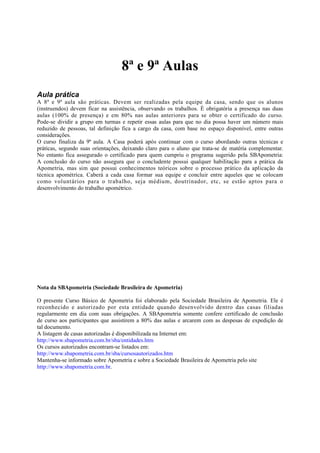8ª e 9ª Aulas
Aula prática
A 8ª e 9ª aula são práticas. Devem ser realizadas pela equipe da casa, sendo que os alunos
(instruendos) devem ficar na assistência, observando os trabalhos. É obrigatória a presença nas duas
aulas (100% de presença) e em 80% nas aulas anteriores para se obter o certificado do curso.
Pode-se dividir a grupo em turmas e repetir essas aulas para que no dia possa haver um número mais
reduzido de pessoas, tal definição fica a cargo da casa, com base no espaço disponível, entre outras
considerações.
O curso finaliza da 9ª aula. A Casa poderá após continuar com o curso abordando outras técnicas e
práticas, segundo suas orientações, deixando claro para o aluno que trata-se de matéria complementar.
No entanto fica assegurado o certificado para quem cumpriu o programa sugerido pela SBApometria:
A conclusão do curso não assegura que o concludente possui qualquer habilitação para a prática da
Apometria, mas sim que possui conhecimentos teóricos sobre o processo prático da aplicação da
técnica apométrica. Caberá a cada casa formar sua equipe e concluir entre aqueles que se colocam
como voluntários para o trabalho, seja médium, doutrinador, etc, se estão aptos para o
desenvolvimento do trabalho apométrico.

Nota da SBApometria (Sociedade Brasileira de Apometria)
O presente Curso Básico de Apometria foi elaborado pela Sociedade Brasileira de Apometria. Ele é
reconhecido e autorizado por esta entidade quando desenvolvido dentro das casas filiadas
regularmente em dia com suas obrigações. A SBApometria somente confere certificado de conclusão
de curso aos participantes que assistirem a 80% das aulas e arcarem com as despesas de expedição de
tal documento.
A listagem de casas autorizadas é disponibilizada na Internet em:
http://www.sbapometria.com.br/sba/entidades.htm
Os cursos autorizados encontram-se listados em:
http://www.sbapometria.com.br/sba/cursosautorizados.htm
Mantenha-se informado sobre Apometria e sobre a Sociedade Brasileira de Apometria pelo site
http://www.sbapometria.com.br.

 