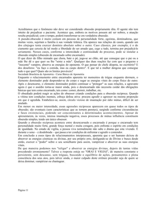 Acreditamos que o fenômeno não deve ser considerado obsessão propriamente dita. O agente não tem
intuito de prejudicar o paciente. Acontece que, embora os motivos possam até ser nobres, a atuação
resulta prejudicial; com o tempo, poderá transformar-se em verdadeira obsessão.
A pseudo-obsessão é muito comum em pessoas de personalidade forte, egoístas, dominadoras, que
muitas vezes, sujeitam a família à sua vontade tirânica. Ela aparece nas relações de casais, quando um
dos cônjuges tenta exercer domínio absoluto sobre o outro. Caso clássico, por exemplo, é o do
ciumento que cerceia de tal modo a liberdade do ser amado que, cego a tudo, termina por prejudicá-lo
seriamente. Nesses casos, conforme a intensidade e continuidade do processo, pode se instalar a
obsessão simples (obsessão de encarnado sobre encarnado).
O que dizer do filho mimado que chora, bate o pé, joga-se ao chão, até que consegue que o pai ou a
mãe lhe dê o que quer ou lhe "sente a mão". Qualquer das duas reações faz com que o pequeno e
"inocente" vampiro, absorva as energias do oponente. O que pensar do chefe déspota, no escritório? E
dos desaforos: "eu faço a comida, mas eu cuspo dentro". E que tal a mulher dengosa que consegue
tudo o que quer? Quais são os limites prováveis?
Sociedade Brasileira de Apometria - Curso Básico de Apometria

Enquanto o relacionamento entre encarnados aparenta ter momentos de trégua enquanto dormem, o
elemento dominador pode desprender-se do corpo e sugar as energias vitais do corpo físico do outro.
Após o desencarne, o elemento dominador poderá continuar a "proteger" as suas relações, a agravante
agora é que o assédio torna-se maior ainda, pois o desencarnado não necessita cuidar das obrigações
básicas que tem como encarnado, tais como: comer, dormir, trabalhar, etc.
O obsediado poderá reagir as ações do obsessor criando condições para a obsessão recíproca. Quando
a vítima tem condições mentais, esboça defesa ativa: procura agredir o agressor na mesma proporção
em que é agredida. Estabelece-se, assim, círculo vicioso de imantação por ódio mútuo, difícil de ser
anulado.
Em menor ou maior intensidade, essas agressões recíprocas aparecem em quase todos os tipos de
obsessão; são eventuais (sem características que as tornem perenes), surgindo conforme circunstâncias
e fases existenciais, podendo ser concomitantes a determinados acontecimentos. Apesar de
apresentarem, às vezes, intensa imantação negativa, esses processos de mútua influência constituem
obsessão simples, tendo um único obsessor.
Quando a obsessão recíproca acontece entre desencarnado e encarnado é porque o encarnado tem
personalidade muito forte, grande força mental e muita coragem, pois enfrenta o espírito em condições
de igualdade. No estado de vigília, a pessoa viva normalmente não sabe o drama que esta vivendo. É
durante o sono – e desdobrada – que passa a ter condições de enfrentar e agredir o contendor.
Em conclusão a esses tipos de relacionamentos interpessoais, aparenta que o ser humano deixou de
absorver as energias cósmicas ou divinas, por seu próprio erro, desligando-se do Divino e busca desde
então, exercer o "poder" sobre o seu semelhante para assim, vampirizar e absorver as suas energias
vitais.
De que maneira podemos nos "religar" e absorver as energias divinas, depois de tantas vidas
procedendo erroneamente? Talvez a resposta esteja no "ORAI E VIGIAI", de maneira constante e
persistente, sem descanso, sem tréguas, buscando o equilíbrio de ações, pensamentos e plena
consciência dos seus atos, pois talvez ainda, o maior culpado deste errôneo proceder seja de quem se
deixa dominar, vampirizar ou chantagear.

Página 11

 