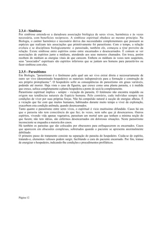 2.3.4 - Simbiose
Por simbiose entende-se a duradoura associação biológica de seres vivos, harmônica e às vezes
necessária, com benefícios recíprocos. A simbiose espiritual obedece ao mesmo princípio. Na
Biologia, o caráter harmônico e necessário deriva das necessidades complementares que possuem as
espécies que realizam tais associações que primitivamente foi parasitismo. Com o tempo, a relação
evoluiu e se disciplinou biologicamente: o parasitado, também ele, começou a tirar proveito da
relação. Existe simbiose entre espíritos como entre encarnados e desencarnados. É comum se ver
associações de espíritos junto a médiuns, atendendo aos seus menores chamados. Em troca, porém
recebem do médium as energias vitais de que carecem. Embora os médiuns às vezes nem suspeitem,
seus "associados" espirituais são espíritos inferiores que se juntam aos homens para parasitá-los ou
fazer simbiose com eles.

2.3.5 - Parasitismo
Em Biologia, "parasitismo é o fenômeno pelo qual um ser vivo extrai direta e necessariamente de
outro ser vivo (denominado hospedeiro) os materiais indispensáveis para a formação e construção de
seu próprio protoplasma.". O hospedeiro sofre as conseqüências do parasitismo em graus variáveis,
podendo até morrer. Haja vista o caso da figueira, que cresce como uma planta parasita, e à medida
que cresce, sufoca completamente a planta hospedeira a ponto de secá-la completamente.
Parasitismo espiritual implica - sempre - viciação do parasita. O fenômeno não encontra respaldo ou
origem nas tendências naturais da Espécie humana. Pelo contrário, cada indivíduo sempre tem
condições de viver por suas próprias forças. Não há compulsão natural à sucção de energias alheias. É
a viciação que faz com que muitos humanos, habituados durante muito tempo a viver da exploração,
exacerbem esta condição anômala, quando desencarnados.
Tanto quanto o parasitismo entre seres vivos, o espiritual é vício muitíssimo difundido. Casos há em
que o parasita não tem consciência do que faz; às vezes, nem sabe que já desencarnou. Outros
espíritos, vivendo vida apenas vegetativa, parasitam um mortal sem que tenham a mínima noção do
que fazem; não tem idéias, são enfermos desencarnados em dolorosas situações. Neste parasitismo
inconsciente se enquadra a maioria dos casos.
Há também os parasitas que são colocados por obsessores para enfraquecerem os encarnados. Casos
que aparecem em obsessões complexas, sobretudos quando o paciente se apresenta anormalmente
debilitado.
O primeiro passo do tratamento consiste na separação do parasita do hospedeiro. Cuida-se do espírito,
tratando-o, elementos valiosos podem surgir, facilitando a cura do paciente encarnado. Por fim, tratase
de energizar o hospedeiro, indicando-lhe condições e procedimentos profiláticos.

Página 12

 