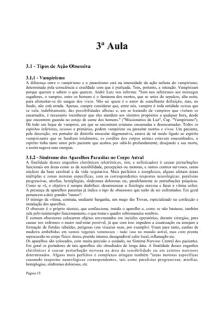 3ª Aula
3.1 - Tipos de Ação Obsessiva
3.1.1 - Vampirismo
A diferença entre o vampirismo e o parasitismo está na intensidade da ação nefasta do vampirismo,
determinada pela consciência e crueldade com que é praticada. Tem, portanto, a intenção. Vampirizam
porque querem e sabem o que querem. André Luiz nos informa: "Sem nos referirmos aos morcegos
sugadores, o vampiro, entre os homens é o fantasma dos mortos, que se retira do sepulcro, alta noite,
para alimentar-se do sangue dos vivos. Não sei quem é o autor de semelhante definição, mas, no
fundo, não está errada. Apenas, cumpre considerar que, entre nós, vampiro é toda entidade ociosa que
se vale, indebitamente, das possibilidades alheias e, em se tratando de vampiros que visitam os
encarnados, é necessário reconhecer que eles atendem aos sinistros propósitos a qualquer hora, desde
que encontrem guarida no estojo de carne dos homens." ("Missionários da Luz", Cap. "Vampirismo").
Há todo um leque de vampiros, em que se encontram criaturas encarnadas e desencarnadas. Todos os
espíritos inferiores, ociosos e primários, podem vampirizar ou parasitar mortos e vivos. Um paciente,
pela descrição, era portador de distrofia muscular degenerativa, estava de tal modo ligado ao espírito
vampirizante que se fundiam totalmente, os cordões dos corpos astrais estavam emaranhados, o
espírito tinha tanto amor pelo paciente que acabou por odiá-lo profundamente, desejando a sua morte,
e assim sugava suas energias.

3.1.2 - Síndrome dos Aparelhos Parasitas no Corpo Astral
A finalidade desses engenhos eletrônicos (eletrônicos, sim; e sofisticados) é causar perturbações
funcionais em áreas como as da sensibilidade, percepções ou motoras, e outros centros nervosos, como
núcleos da base cerebral e da vida vegetativa. Mais perfeitos e complexos, alguns afetam áreas
múltiplas e zonas motoras específicas, com as correspondentes respostas neurológicas: paralisias
progressivas, atrofias, hemiplegias, síndromes dolorosas etc, paralelamente às perturbações psíquicas.
Como se vê, o objetivo é sempre diabólico: desarmonizar a fisiologia nervosa e fazer a vítima sofrer.
A presença de aparelhos parasitas já indica o tipo de obsessores que terão de ser enfrentados: Em geral
pertencem a dois grandes "ramos":
O inimigo da vítima, contrata, mediante barganha, um mago das Trevas, especializado na confecção e
instalação dos aparelhos.
O obsessor é o próprio técnico, que confecciona, instala o aparelho e, como se não bastasse, também
zela pelo ininterrupto funcionamento, o que torna o quadro sobremaneira sombrio.
É comum obsessores colocarem objetos envenenados em incisões operatórias, durante cirurgias, para
causar nos enfermos o maior mal-estar possível, já que com isso impedem a cicatrização ou ensejam a
formação de fístulas rebeldes, perigosas (em vísceras ocas, por exemplo). Usam para tanto, cunhas de
madeira embebidas em sumos vegetais venenosos - tudo isso no mundo astral, mas com pronta
repercussão no corpo físico: dores, prurido intenso, desagradável calor local, inflamação etc.
Os aparelhos são colocados, com muita precisão e cuidado, no Sistema Nervoso Central dos pacientes.
Em geral os portadores de tais aparelhos são obsediados de longa data. A finalidade desses engenhos
eletrônicos é causar perturbação nervosa na área da sensibilidade ou em centros nervosos
determinados. Alguns mais perfeitos e complexos atingem também ''áreas motoras específicas
causando respostas neurológicas correspondentes, tais como paralisias progressivas, atrofias,
hemiplegias, síndromes dolorosas, etc.
Página 13

 