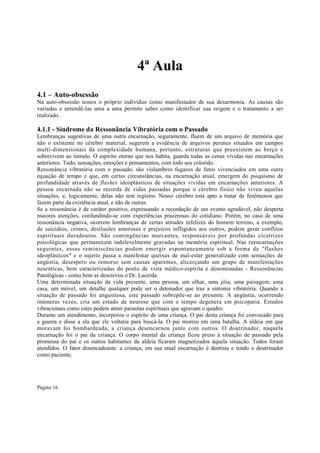 4ª Aula
4.1 – Auto-obsessão
Na auto-obsessão temos o próprio indivíduo como manifestador de sua desarmonia. As causas são
variadas e entendê-las uma a uma permite saber como identificar sua origem e o tratamento a ser
realizado.

4.1.1 - Síndrome da Ressonância Vibratória com o Passado
Lembranças sugestivas de uma outra encarnação, seguramente, fluem de um arquivo de memória que
não o existente no cérebro material, sugerem a evidência de arquivos perenes situados em campos
multi-dimensionais da complexidade humana, portanto, estruturas que preexistem ao berço e
sobrevivem ao túmulo. O espírito eterno que nos habita, guarda todas as cenas vividas nas encarnações
anteriores. Tudo, sensações, emoções e pensamentos, com todo seu colorido.
Ressonância vibratória com o passado, são vislumbres fugazes de fatos vivenciados em uma outra
equação de tempo e que, em certas circunstâncias, na encarnação atual, emergem do psiquismo de
profundidade através de flashes ideoplásticos de situações vividas em encarnações anteriores. A
pessoa encarnada não se recorda de vidas passadas porque o cérebro físico não viveu aquelas
situações, e, logicamente, delas não tem registro. Nosso cérebro está apto a tratar de fenômenos que
fazem parte da existência atual, e não de outras.
Se a ressonância é de caráter positivo, expressando a recordação de um evento agradável, não desperta
maiores atenções, confundindo-se com experiências prazerosas do cotidiano. Porém, no caso de uma
ressonância negativa, ocorrem lembranças de certas atitudes infelizes do homem terreno, a exemplo,
de suicídios, crimes, desilusões amorosas e prejuízos infligidos aos outros, podem gerar conflitos
espirituais duradouros. São contingências marcantes, responsáveis por profundas cicatrizes
psicológicas que permanecem indelevelmente gravadas na memória espiritual. Nas reencarnações
seguintes, essas reminiscências podem emergir espontaneamente sob a forma de "flashes
ideoplásticos" e o sujeito passa a manifestar queixas de mal-estar generalizado com sensações de
angústia, desespero ou remorso sem causas aparentes, alicerçando um grupo de manifestações
neuróticas, bem caracterizadas do ponto de vista médico-espírita e denominadas - Ressonâncias
Patológicas - como bem as descreveu o Dr. Lacerda.
Uma determinada situação da vida presente, uma pessoa, um olhar, uma jóia, uma paisagem, uma
casa, um móvel, um detalhe qualquer pode ser o detonador que traz a sintonia vibratória. Quando a
situação de passado foi angustiosa, este passado sobrepõe-se ao presente. A angústia, ocorrendo
inúmeras vezes, cria um estado de neurose que com o tempo degenera em psicopatia. Estados
vibracionais como estes podem atrair parasitas espirituais que agravam o quadro.
Durante um atendimento, incorporou o espírito de uma criança. O pai desta criança foi convocado para
a guerra e disse a ela que ele voltaria para buscá-la. O pai morreu em uma batalha. A aldeia em que
moravam foi bombardeada, a criança desencarnou junto com outros. O doutrinador, naquela
encarnação foi o pai da criança. O corpo mental da criança ficou preso à situação de passado pela
promessa do pai e os outros habitantes da aldeia ficaram magnetizados àquela situação. Todos foram
atendidos. O fator desencadeante: a criança, em sua atual encarnação é dentista e tendo o doutrinador
como paciente.

Página 16

 