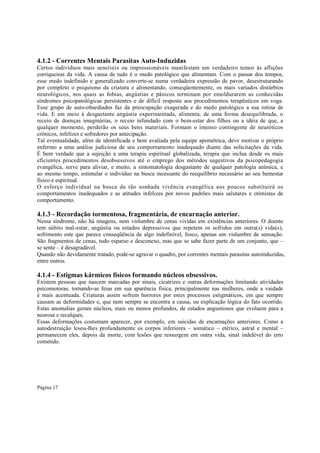 4.1.2 - Correntes Mentais Parasitas Auto-Induzidas
Certos indivíduos mais sensíveis ou impressionáveis manifestam um verdadeiro temor às aflições
corriqueiras da vida. A causa de tudo é o medo patológico que alimentam. Com o passar dos tempos,
esse medo indefinido e generalizado converte-se numa verdadeira expressão de pavor, desestruturando
por completo o psiquismo da criatura e alimentando, conseqüentemente, os mais variados distúrbios
neurológicos, nos quais as fobias, angústias e pânicos terminam por emoldurarem as conhecidas
síndromes psicopatológicas persistentes e de difícil resposta aos procedimentos terapêuticos em voga.
Esse grupo de auto-obsediados faz da preocupação exagerada e do medo patológico a sua rotina de
vida. E em meio à desgastante angústia experimentada, alimenta, de uma forma desequilibrada, o
receio de doenças imaginárias, o receio infundado com o bem-estar dos filhos ou a idéia de que, a
qualquer momento, perderão os seus bens materiais. Formam o imenso contingente de neuróticos
crônicos, infelizes e sofredores por antecipação.
Tal eventualidade, além de identificada e bem avaliada pela equipe apométrica, deve motivar o próprio
enfermo a uma análise judiciosa de seu comportamento inadequado diante das solicitações da vida.
É bem verdade que a sujeição a uma terapia espiritual globalizada, terapia que inclua desde os mais
eficientes procedimentos desobsessivos até o emprego dos métodos sugestivos da psicopedagogia
evangélica, serve para aliviar, e muito, a sintomatologia desgastante de qualquer patologia anímica, e
ao mesmo tempo, estimular o indivíduo na busca incessante do reequilíbrio necessário ao seu bemestar
físico e espiritual.
O esforço individual na busca da tão sonhada vivência evangélica aos poucos substituirá os
comportamentos inadequados e as atitudes infelizes por novos padrões mais salutares e otimistas de
comportamento.

4.1.3 - Recordação tormentosa, fragmentária, de encarnação anterior.
Nessa síndrome, não há imagens, nem vislumbre de cenas vividas em existências anteriores. O doente
tem súbito mal-estar, angústia ou estados depressivos que repetem os sofridos em outra(s) vida(s),
sofrimento este que parece conseqüência de algo indefinível, fosco, apenas um vislumbre de sensação.
São fragmentos de cenas, tudo esparso e desconexo, mas que se sabe fazer parte de um conjunto, que –
se sente – é desagradável.
Quando não devidamente tratado, pode-se agravar o quadro, por correntes mentais parasitas autoinduzidas,
entre outros.

4.1.4 - Estigmas kármicos físicos formando núcleos obsessivos.

Existem pessoas que nascem marcadas por sinais, cicatrizes e outras deformações limitando atividades
psicomotoras, tornando-as feias em sua aparência física, principalmente nas mulheres, onde a vaidade
é mais acentuada. Criaturas assim sofrem horrores por estes processos estigmáticos, em que sempre
causam as deformidades e, que nem sempre se encontra a causa, ou explicação lógica do fato ocorrido.
Estas anomalias geram núcleos, mais ou menos profundos, de estados angustiosos que evoluem para a
neurose e recalques.
Essas deformações costumam aparecer, por exemplo, em suicidas de encarnações anteriores. Como a
autodestruição lesou-lhes profundamente os corpos inferiores – somático – etérico, astral e mental –
permanecem eles, depois da morte, com lesões que ressurgem em outra vida, sinal indelével do erro
cometido.

Página 17

 