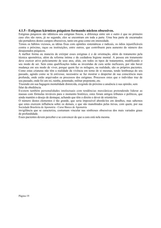 4.1.5 - Estigmas kármicos psíquicos formando núcleos obsessivos.
Estigmas psíquicos são idênticos aos estigmas físicos, a diferença entre um e outro é que no primeiro
caso eles são raros, já no segundo, eles se encontram em toda a parte. Uma boa parte de encarnados
são portadores destes campos obsessivos, tanto em grau como em intensidade.
Temos os hábitos viciosos, as idéias fixas com opiniões sistemáticas e radicais, os ódios injustificáveis
contra o próximo, raças ou instituições, entre outros, que contribuem para aumento do número dos
desajustados psíquicos.
A melhor forma ou maneira de extirpar esses estigmas é o de orientação, além do tratamento pela
técnica apométrica, além da reforma íntima e da cuidadosa higiene mental. A pessoa em tratamento
deve exercer ativo policiamento de seus atos, aliás, em todos os tipos de tratamentos, modificando o
seu modo de ser. Sem estas qualificações todas as investidas de cura serão ineficazes, por não haver
mudança em seu modo de viver, porque quem faz os milagres, na realidade, são os próprios pacientes.
Como estas criaturas não têm a realidade da vivência em torno de si mesmas, tendo lembrança do seu
passado, agindo como se lá estivesse, necessário se faz mostrar o despertar de sua consciência mais
profunda, onde estão arquivados os processos dos estigmas. Processos estes que o indivíduo traz de
seu passado, onde foi um rei, rainha, potentado, militar prepotente, etc.
Trazendo em sua bagagem mentalidade distorcida, exigindo do próximo a anuência à sua opinião, sem
falar da obediência.
Existem também personalidades intelectuais com tendências messiânicas pretendendo liderar as
massas com fórmulas inviáveis para o momento histórico, estes foram antigos tribunos e políticos, que
ainda mantém o desejo de destaque, achando que têm o direito e dever de orientá-los.
O número destes elementos é tão grande, que seria impossível abordá-los em detalhes, mas sabemos
que estes exercem influência sobre os demais, e que são manobrados pelas trevas, com quem, por sua
Sociedade Brasileira de Apometria - Curso Básico de Apometria

invigilância que se caracteriza, costumam vincular nas simbioses obsessivas dos mais variados graus
de profundidade.
Esses pacientes devem perceber e se convencer de que a cura está nela mesma.

Página 19

 