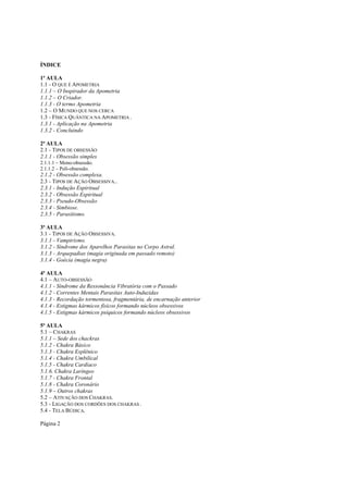 ÍNDICE
1ª AULA
1.1 - O QUE É APOMETRIA
1.1.1 – O Inspirador da Apometria
1.1.2 – O Criador.
1.1.3 - O termo Apometria
1.2 – O MUNDO QUE NOS CERCA
1.3 - FÍSICA QUÂNTICA NA APOMETRIA .
1.3.1 - Aplicação na Apometria
1.3.2 - Concluindo
2ª AULA
2.1 - TIPOS DE OBSESSÃO
2.1.1 - Obsessão simples
2.1.1.1 – Mono-obsessão.
2.1.1.2 – Poli-obsessão.

2.1.2 - Obsessão complexa.
2.3 - TIPOS DE AÇÃO OBSESSIVA..
2.3.1 - Indução Espiritual
2.3.2 - Obsessão Espiritual
2.3.3 - Pseudo-Obsessão
2.3.4 - Simbiose.
2.3.5 - Parasitismo.
3ª AULA
3.1 - TIPOS DE AÇÃO OBSESSIVA.
3.1.1 - Vampirismo.
3.1.2 - Síndrome dos Aparelhos Parasitas no Corpo Astral.
3.1.3 - Arquepadias (magia originada em passado remoto)
3.1.4 - Goécia (magia negra)
4ª AULA
4.1 – AUTO-OBSESSÃO
4.1.1 - Síndrome da Ressonância Vibratória com o Passado
4.1.2 - Correntes Mentais Parasitas Auto-Induzidas
4.1.3 - Recordação tormentosa, fragmentária, de encarnação anterior
4.1.4 - Estigmas kármicos físicos formando núcleos obsessivos
4.1.5 - Estigmas kármicos psíquicos formando núcleos obsessivos
5ª AULA
5.1 – CHAKRAS
5.1.1 – Sede dos chackras
5.1.2 - Chakra Básico
5.1.3 - Chakra Esplênico
5.1.4 - Chakra Umbilical
5.1.5 - Chakra Cardíaco
5.1.6. Chakra Laríngeo
5.1.7 - Chakra Frontal
5.1.8 - Chakra Coronário
5.1.9 – Outros chakras
5.2 – ATIVAÇÃO DOS CHAKRAS.
5.3 - LIGAÇÃO DOS CORDÕES DOS CHAKRAS .
5.4 - TELA BÚDICA.
Página 2

 