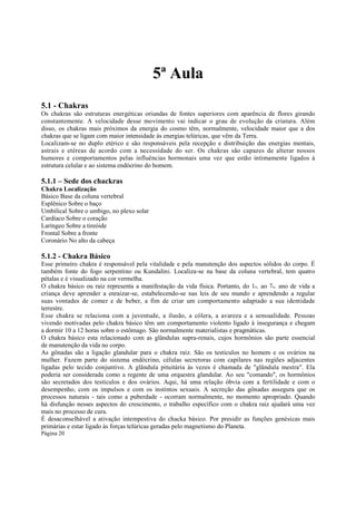 5ª Aula
5.1 - Chakras
Os chakras são estruturas energéticas oriundas de fontes superiores com aparência de flores girando
constantemente. A velocidade desse movimento vai indicar o grau de evolução da criatura. Além
disso, os chakras mais próximos da energia do cosmo têm, normalmente, velocidade maior que a dos
chakras que se ligam com maior intensidade às energias telúricas, que vêm da Terra.
Localizam-se no duplo etérico e são responsáveis pela recepção e distribuição das energias mentais,
astrais e etéreas de acordo com a necessidade do ser. Os chakras são capazes de alterar nossos
humores e comportamentos pelas influências hormonais uma vez que estão intimamente ligados à
estrutura celular e ao sistema endócrino do homem.

5.1.1 – Sede dos chackras
Chakra Localização
Básico Base da coluna vertebral
Esplênico Sobre o baço
Umbilical Sobre o umbigo, no plexo solar
Cardíaco Sobre o coração
Laríngeo Sobre a tireóide
Frontal Sobre a fronte
Coronário No alto da cabeça

5.1.2 - Chakra Básico
Esse primeiro chakra é responsável pela vitalidade e pela manutenção dos aspectos sólidos do corpo. É
também fonte do fogo serpentino ou Kundalini. Localiza-se na base da coluna vertebral, tem quatro
pétalas e é visualizado na cor vermelha.
O chakra básico ou raiz representa a manifestação da vida física. Portanto, do 1o. ao 7o. ano de vida a
criança deve aprender a enraizar-se, estabelecendo-se nas leis de seu mundo e aprendendo a regular
suas vontades de comer e de beber, a fim de criar um comportamento adaptado a sua identidade
terrestre.
Esse chakra se relaciona com a juventude, a ilusão, a cólera, a avareza e a sensualidade. Pessoas
vivendo motivadas pelo chakra básico têm um comportamento violento ligado à insegurança e chegam
a dormir 10 a 12 horas sobre o estômago. São normalmente materialistas e pragmáticas.
O chakra básico esta relacionado com as glândulas supra-renais, cujos hormônios são parte essencial
de manutenção da vida no corpo.
As gônadas são a ligação glandular para o chakra raiz. São os testículos no homem e os ovários na
mulher. Fazem parte do sistema endócrino, células secretoras com capilares nas regiões adjacentes
ligadas pelo tecido conjuntivo. A glândula pituitária às vezes é chamada de "glândula mestra". Ela
poderia ser considerada como a regente de uma orquestra glandular. Ao seu "comando", os hormônios
são secretados dos testículos e dos ovários. Aqui, há uma relação óbvia com a fertilidade e com o
desempenho, com os impulsos e com os instintos sexuais. A secreção das gônadas assegura que os
processos naturais - tais como a puberdade - ocorram normalmente, no momento apropriado. Quando
há disfunção nesses aspectos do crescimento, o trabalho específico com o chakra raiz ajudará uma vez
mais no processo de cura.
É desaconselhável a ativação intempestiva do chacka básico. Por presidir as funções genésicas mais
primárias e estar ligado às forças telúricas geradas pelo magnetismo do Planeta.
Página 20

 