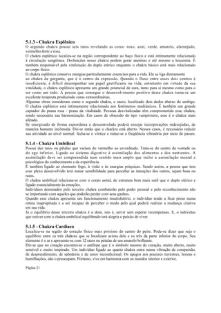 5.1.3 - Chakra Esplênico
O segundo chakra possui seis raios revelando as cores: roxo, azul, verde, amarelo, alaranjado,
vermelho-forte e rosa.
O chakra esplênico localiza-se na região correspondente ao baço físico e está intimamente relacionado
à circulação sangüínea. Disfunções nesse chakra podem gerar anemias e até mesmo a leucemia. É
também responsável pela vitalização do duplo etérico enquanto o chakra básico está mais relacionado
ao corpo físico.
O chakra esplênico conserva energias particularmente essenciais para a vida. Ele se liga diretamente
ao chakra da garganta, que é o centro da expressão. Quando o fluxo entre esses dois centros é
insuficiente, é difícil desempenhar um papel gratificante na vida; entretanto em virtude da sua
vitalidade, o chakra esplênico apresenta um grande potencial de cura, tanto para si mesmo como para o
ser como um todo. A pessoa que consegue o desenvolvimento positivo desse chakra torna-se um
excelente terapeuta produzindo curas extraordinárias.
Algumas obras consideram como o segundo chakra, o sacro, localizado dois dedos abaixo do umbigo.
O chakra esplênico está intimamente relacionado aos fenômenos mediúnicos. É também um grande
captador do prana rosa - prana da vitalidade. Pessoas desvitalizadas têm comprometido esse chakra,
sendo necessária sua harmonização. Em casos de obsessão do tipo vampirismo, esse é o chakra mais
afetado.
Se energizado de forma espontânea e descontrolada poderá ensejar incorporações indesejadas, de
maneira bastante incômoda. Diz-se então que o chackra está aberto. Nesses casos, é necessário reduzir
sua atividade ao nível normal: fecha-se o vórtice e reduz-se a freqüência vibratória por meio de passes.

5.1.4 - Chakra Umbilical

Possui dez raios ou pétalas que variam do vermelho ao esverdeado. Trata-se do centro da vontade ou
do ego inferior. Ligado ao sistema digestivo à assimilação dos alimentos e dos nutrientes. A
assimilação deve ser compreendida num sentido mais amplo que inclui a assimilação mental e
psicológica do conhecimento e da experiência.
É também ligado ao elemento fogo, à visão e às energias psíquicas. Sendo assim, a pessoa que tem
esse plexo desenvolvido terá maior sensibilidade para perceber as intenções dos outros, sejam boas ou
ruins.
O chakra umbilical relaciona-se com o corpo astral, de estrutura bem mais sutil que o duplo etérico e
ligado essencialmente às emoções.
Indivíduos dominados pelo terceiro chakra combaterão pelo poder pessoal e pelo reconhecimento não
se importando com aqueles que poderão perder com seus ganhos.
Quando esse chakra apresenta um funcionamento insatisfatório, o indivíduo tende a ficar preso numa
rotina inapropriada e a ser incapaz de perceber o modo pelo qual poderá realizar a mudança criativa
em sua vida.
Já o equilíbrio desse terceiro chakra é o dom, isto é, servir sem esperar recompensas. E, o indivíduo
que estiver com o chakra umbilical equilibrado terá alegria e paixão de viver.

5.1.5 - Chakra Cardíaco
Localiza-se na região do coração físico mais próximo do centro do peito. Pode-se dizer que seja o
equilíbrio entre os três chakras que se localizam acima dele e os três da parte inferior do corpo. Seu
elemento é o ar e apresenta-se com 12 raios ou pétalas de um amarelo brilhante.
Diz-se que no coração encontra-se o antílope que é o símbolo mesmo do coração, muito aberto, muito
sensível e muito inspirado. Um indivíduo ligado ao quarto chakra entra numa vibração de compaixão,
de desprendimento, de sabedoria e de amor incondicional. Os apegos aos prazeres terrestres, honras e
humilhações, não o preocupam. Portanto, vive em harmonia com os mundos interior e exterior.
Página 21

 