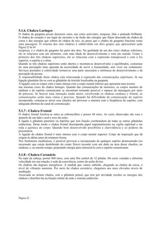 5.1.6. Chakra Laríngeo
O chakra da garganta possui dezesseis raios, nas cores azul-claro, turquesa, lilás e prateado brilhante.
O chakra do coração é um lugar de encontro e de fusão das energias que fluem descendo do chakra da
coroa e das energias que sobem do chakra da raiz, ao passo que o chakra da garganta funciona como
uma passagem. O sistema dos sete chakras é subdividido em dois grupos que apresentam ação
Página 22 de 69

recíproca, e o chakra da garganta faz parte dos dois. Na qualidade de um dos cinco chakras inferiores,
ele se relaciona com um elemento, com uma idade de desenvolvimento e com um sentido. Como o
primeiro dos três chakras superiores, ele se relaciona com a expressão transpessoal e com o Eu
superior, o espírito e a alma.
Quando os três chakras superiores estão abertos e mostram-se desenvolvidos e equilibrados, costumase
ter uma percepção mais apurada da necessidade de servir a humanidade, sem viver em isolamento.
Serviços prestados à coletividade tornam-se uma parte necessária e intrínseca do desenvolvimento e da
percepção da pessoa.
A responsabilidade deste chakra está relacionada à expressão das comunicações espirituais. Já sua
ligação glandular faz-se com as glândulas da tireóide localizadas na garganta.
A ligação com os corpos sutis é mais intensa com o corpo mental inferior que apresenta uma textura
nas mesmas cores do chakra laríngeo. Quando das comunicações de mentores, os corpos mentais do
médium e do espírito comunicante se encontram tornando possível o repasse da mensagem por meio
de palavras. Se houver uma interação ainda maior, envolvendo os chakras cardíaco e frontal, as
comunicações serão mais claras e precisas. Quando há dificuldade de comunicação do espírito
incorporado, costuma-se ativar esse chackra até provocar a sintonia com a freqüência do espírito, com
adequada abertura do canal de comunicação.

5.1.7 - Chakra Frontal

O chakra frontal localiza-se entre as sobrancelhas e possui 48 raios. As cores observadas são rosa e
amarelo de um lado e azul e roxo do outro.
É ligado à glândula pituitária ou hipófise que tem função coordenadora de todas as outras glândulas
endócrinas. Deste modo o chakra frontal desempenha papel importantíssimo na vigília espiritual e em
toda a química do corpo. Quando bem desenvolvido possibilita a clarividência e os poderes da
psicometria.
A ligação do chakra frontal é mais intensa com o corpo mental superior. Corpo da inspiração que dá
origem às idéias antes de tomarem forma.
Nos fenômenos mediúnicos, é possível provocar a incorporação de qualquer espírito desencarnado (ou
encarnado que esteja desdobrado do corpo físico) tocando com um dedo na área desse chackra, no
médium, e, ao mesmo tempo, projetando energia para sintonizá-lo com o espírito comunicante.

5.1.8 - Chakra Coronário
No topo da cabeça, possui 960 raios, com uma flor central de 12 pétalas. De cores variadas e altíssima
velocidade em sua rotação, é sede da consciência, centro da união divina.
Os chakras são degraus energéticos. À medida que vamos subindo, chegando ao chakra da coroa, o
nível de vibração aumenta. Por meio do chakra coronário, chegamos aos mais elevados níveis de
meditação.
Associada ao sétimo chakra, está a glândula pineal, que tem por atividade receber as energias dos
chakras e distribuí-las na função celular de todo o sistema endócrino.

Página 22

 