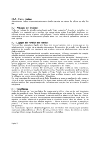 5.1.9 – Outros chakras
Além dos sete chakras existem outros menores, situados na nuca, nas palmas das mãos e nas solas dos
pés.

5.2 – Ativação dos Chakras
Todos os chakras são ativados naturalmente pelo “fogo serpentino” do próprio indivíduo, por
meditação bem conduzida, preces, conduta reta, pureza interior, prática de caridade, altruísmo e por
todos os atos que elevem o homem espiritualmente. Também podem ser ativados através de passes
magnéticos ou por energias diretamente aplicadas sobre eles, com o fim de melhorá-los, tratá-los ou
curar a pessoa.

5.3 - Ligação dos cordões dos chakras
Temos cordões (energéticos) ligados com Deus; com nossos Mentores; com as pessoas que nós nos
relacionamos no presente ou no passado; com eventos do presente e do passado; com doenças do
presente ou do passado; com traumas de toda a ordem; com novos relacionamentos e com os sete
chakras principais.
Nas ligações harmônicas (saudáveis), os cordões apresentam-se: brilhantes; carregados de energias;
coloridos; flexíveis; resistentes, e as energias fluem com normalidade e tranqüilamente.
Nas ligações desarmônicas, os cordões apresentam-se com anomalias: são rígidos; desenergizados e
esgotados; finos; quebradiços; com aparelhos; desconectados, vibrando em situações de passado ou
presente, a pessoas, coisas materiais ou eventos; enrolados; sujos e com lamas; enosados; viscosos,
opacos; pegajosos; com ganchos; rasgados e com bolhas; filetados; calibrosos, etc. Encontramos
também a presença de obsessores vampiros sugando energias através dos cordões.
Um corpo e até mesmo os chakras, deve estar ligado a outro pelos cordões de forma seqüenciada,
quando isto não acontece, as ligações são ditas incorretas. Para melhor entendimento, pode-se citar um
exemplo: o Duplo Etérico deve estar ligado ao Corpo Astral e este ao Mental Inferior, Mental
Superior, assim como o chakra cardíaco deve estar ligado ao chakra laríngeo e assim sucessivamente.
Se tal ligação não ocorrer, teremos distúrbios e dificuldades.
Em geral os cordões são apenas reflexos do Todo. Tratando-se a pessoa e suas ligações, eles passam a
vibrar de acordo com essa nova situação. Em alguns casos será necessário também limpar, refazer ou
desligar cordões. Tais procedimentos são realizados com atenção visto se tratarem de cordões
energéticos.

5.4 - Tela Búdica
Ensina Dr. Lacerda que “entre os chakras dos corpos astral e etérico, existe um dos mais importantes
órgãos de proteção do corpo físico do homem, ainda desconhecido pela maioria das pessoas. Trata-se
da “tela búdica”, que evita a ação predatória de espíritos maléficos sobre o corpo físico das criaturas.
De natureza magnética, essa tela tem magnetismo extremamente compacto para o corpo astral dos
espíritos, de modo a impedi-los de perpetrar danos ao organismo astral e físico das vítimas. Se, no
entanto, conseguirem vencer essa barreira magnética – através de técnicas evoluídas e perseguição
pertinaz -, a vítima estará vencida e a morte sobrevirá facilmente, se assim quiserem seus
perseguidores“.
Sua reconstituição é possível a Espíritos Superiores, mas em trabalhos bem conduzidos por operadores
encarnados, onde predomina a vibração do amor, permitem vibrar o núcleo dos átomos da matéria
mental que liberam energia dourada, capaz de reconstituir a tela búdica.

Página 23

 