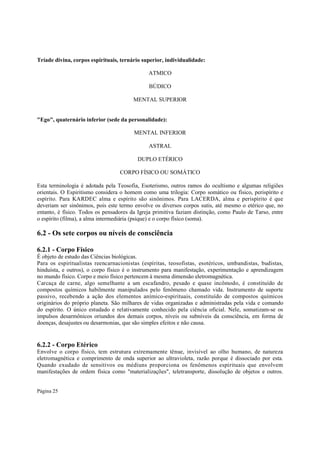 Tríade divina, corpos espirituais, ternário superior, individualidade:
ATMICO
BÚDICO
MENTAL SUPERIOR
"Ego", quaternário inferior (sede da personalidade):
MENTAL INFERIOR
ASTRAL
DUPLO ETÉRICO
CORPO FÍSICO OU SOMÁTICO
Esta terminologia é adotada pela Teosofia, Esoterismo, outros ramos do ocultismo e algumas religiões
orientais. O Espiritismo considera o homem como uma trilogia: Corpo somático ou físico, perispírito e
espírito. Para KARDEC alma e espírito são sinônimos. Para LACERDA, alma e perispírito é que
deveriam ser sinônimos, pois este termo envolve os diversos corpos sutis, até mesmo o etérico que, no
entanto, é físico. Todos os pensadores da Igreja primitiva faziam distinção, como Paulo de Tarso, entre
o espírito (filma), a alma intermediária (psique) e o corpo físico (soma).

6.2 - Os sete corpos ou níveis de consciência
6.2.1 - Corpo Físico
É objeto de estudo das Ciências biológicas.
Para os espiritualistas reencarnacionistas (espíritas, teosofistas, esotéricos, umbandistas, budistas,
hinduísta, e outros), o corpo físico é o instrumento para manifestação, experimentação e aprendizagem
no mundo físico. Corpo e meio físico pertencem à mesma dimensão eletromagnética.
Carcaça de carne, algo semelhante a um escafandro, pesado e quase incômodo, é constituído de
compostos químicos habilmente manipulados pelo fenômeno chamado vida. Instrumento de suporte
passivo, recebendo a ação dos elementos anímico-espirituais, constituído de compostos químicos
originários do próprio planeta. São milhares de vidas organizadas e administradas pela vida e comando
do espírito. O único estudado e relativamente conhecido pela ciência oficial. Nele, somatizam-se os
impulsos desarmônicos oriundos dos demais corpos, níveis ou subníveis da consciência, em forma de
doenças, desajustes ou desarmonias, que são simples efeitos e não causa.

6.2.2 - Corpo Etérico
Envolve o corpo físico, tem estrutura extremamente tênue, invisível ao olho humano, de natureza
eletromagnética e comprimento de onda superior ao ultravioleta, razão porque é dissociado por esta.
Quando exudado de sensitivos ou médiuns proporciona os fenômenos espirituais que envolvem
manifestações de ordem física como "materializações", teletransporte, dissolução de objetos e outros.
Página 25

 