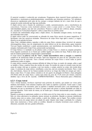 O material exudado é conhecido por ectoplasma. Fragmentos deste material foram analisados em
laboratórios e mostraram-se predominantemente, constituídos por elementos protéicos. Tal substância
dissocia-se rapidamente pela ação da luz, porque a energia radiante da luz e mais forte do que a
energia de coesão molecular que liga suas moléculas.
O duplo etérico tem a função de estabelecer a saúde, automaticamente, sem a interferência da
consciência. Funciona como mediador plástico entre o corpo astral e o corpo físico. Possui
individualidade própria, mas não tem consciência. Promove a ação de atos volitivos, desejo, emoções,
etc., nascidos na "Consciência Superior", sobre o corpo físico ou cérebro carnal.
A maioria das enfermidades atinge antes o duplo etérico. As chamadas cirurgias astrais, via de regra,
são realizadas neste corpo.
O duplo etérico pode ser exteriorizado ou afastado do corpo físico através de passes magnéticos. É
facilmente visto por sensitivos treinados. Dissocia-se do corpo físico logo após a morte e, a seguir,
dissolve-se em questão de horas.
Alma Vital, vitalidade prânica, reproduz o talhe do corpo físico, estrutura tênue, invisível, de natureza
eletromagnética densa, mas de comprimento de onda inferior ao da luz ultravioleta, quase imaterial.
Tem por função estabelecer a saúde automaticamente, sem interferência da consciência. Distribui as
energias vitalizantes pelo Corpo Físico, promovendo sua harmonia.
O Corpo Etérico é o mediador ou elo plástico entre o Corpo Físico e o Astral ou conjunto perispírito.
Essas ligações acontecem ou se fazem por cordões ligados aos centros de força. Pode-se dizer que se
trata de matéria quintessência, tangenciando a imaterialidade.
O corpo etérico (a palavra vem do "éter", estado intermediário entre a energia e a matéria)
compõe-se de minúsculas linhas de energia "qual teia fulgurante de raios de luz" parecidas com as
linhas numa tela de televisão. Tem a mesma estrutura do corpo físico e inclui todas as partes
anatômicas e todos os órgãos.
O corpo etérico consiste numa estrutura definida de linhas de força, ou matriz de energia, sobre a qual
se modela e firma a matéria física dos tecidos do corpo. Os tecidos do corpo só existem como tais por
causa do campo vital que os sustenta; e por isso mesmo, o campo, anterior ao corpo, não resulta desse
corpo. A estrutura do corpo etérico, semelhante a uma teia, está em constante movimento. Para a visão
dos clarividentes, faíscas de luz branco-azulada movem-se ao longo das linhas de energia por todo o
denso corpo físico. O corpo etérico estende-se de um quarto de polegada (6,34mm) a duas polegadas
(50,78mm) além do corpo físico, e pulsa num ritmo de cerca de 15-20 ciclos por minuto...(maiores
detalhes veja o livro do Dr. Lacerda - ESPÍRITO/MATÉRIA - Novos Horizontes para a Medicina).

6.2.3 - Corpo Astral

Tem a forma humana. Invólucro espiritual mais próximo da matéria, que podem ser vistos pelos
médiuns clarividentes. Esta estrutura corpórea sutil, todos os espíritos a possuem. Assim como o corpo
para os humanos é tão necessário, para os espíritos é também necessária para a sua manifestação, na
dimensão em que se encontram no Astral. O corpo astral não possui a mesma densidade em todas as
criaturas humanas. Varia muito de massa, de tal modo que o homem desencarnado possui verdadeiro
peso específico.
Quando as pessoas se apaixonam, podem se ver belos arcos de luz rósea entre os seus corações, e uma
bela cor rósea adiciona-se às pulsações áureas normais na pituitária. Quando as pessoas estabelecem
relações umas com as outras, criam cordões, a partir dos chakras, que se ligam. Tais cordões existem
em muitos níveis do campo áurico em adição do astral. Quanto mais longa e profunda for a relação,
tanto mais numerosos e fortes serão os cordões. Quando as relações terminam esses cordões se
dilaceram, causando, não raro, grande sofrimento..

Página 26

 