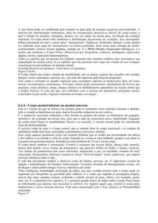 A sua forma pode ser modificada pela vontade ou pela ação de energias negativas auto-induzidas. A
maioria das manifestações mediúnicas, ditas de incorporação, processa-se através do corpo astral, o
qual é dotado de emoções, sensações, desejos, etc, em maior ou menor grau, em função da evolução
espiritual. O corpo astral sofre moléstias e deformações decorrentes de viciações, sexo desregrado,
prática persistente do mal e outras ações "pecaminosas". Separa-se, facilmente, durante o sono natural
ou induzido, pela ação de traumatismos ou fortes comoções, bem como pela vontade da mente.
Luminosidade variável, branca argêntea, azulada etc. É o MOB (Modelo Organizador Biológico), é o
molde que estrutura o Corpo Físico. Observável por fotografias, vidência, moldagens, impressões
digitais, tácteis e aparições fantasmagóricas.
Todos os espíritos que incorporam em médiuns, possuem esta estrutura corpórea sutil, necessária à sua
manutenção no mundo astral. Já os espíritos que não possuem este corpo em virtude de sua evolução,
comunicam-se com médiuns via intuição mental.
Sociedade Brasileira de Apometria - Curso Básico de Apometria
Página 27 de 69

O Corpo Astral tem ainda a função da sensibilidade, dor ou prazer, registro das emoções sob vontade,
desejos, vícios, sentimentos, paixões, etc., que nele são impressos pela força do psiquismo.
Este corpo é utilizado no mundo espiritual para incorporar espíritos já desprovidos dele, tal como
nossas incorporações mediúnicas. O Corpo Astral pode desencaixar (desdobrar) do Físico por
anestesia, coma alcoólico, droga, choque emotivo ou desdobramento apométrico da mesma forma que
o Duplo Etérico. É com ele que, nos trabalhos com a técnica da Apometria, projeções astrais
conscientes ou por sonho, viajamos e atuamos no tempo e no espaço .

6.2.4 - Corpo mental inferior ou mental concreto
Este é o veículo de que se utiliza o eu cósmico para se manifestar como intelecto concreto e abstrato;
nele a vontade se transforma em ação, depois da escolha subjacente ao ato volitivo.
É o campo do raciocínio elaborado e dele brotam os poderes da mente, os fenômenos da cognição,
memória e de avaliação de nossos atos, pois que é sede da consciência ativa, manifestada. Enquanto
do corpo astral fluem as sensibilidades físicas e as emoções, o veículo mental pode ser considerado
fonte da intelectualidade.
O terceiro corpo da aura é o corpo mental, que se estende além do corpo emocional e se compõe de
substâncias ainda mais finas, associadas a pensamentos e processos mentais.
Esse corpo aparece geralmente como luz amarela brilhante que se irradia nas proximidades da cabeça
e dos ombros e se estende à volta do corpo. Expande-se e torna-se mais brilhante quando o seu dono se
concentra em processos mentais. Estende-se a uma distância de 75 cm a 2m do corpo.
O corpo metal também é estruturado. Contém a estrutura das nossas idéias. Quase todo amarelo,
dentro dele podem ver-se formas de pensamento, que parecem bolhas de brilho e formas variáveis.
Tais formas de pensamentos têm cores adicionais, superpostas e que, na realidade, emanam do nível
emocional. Pensamentos habituais tornam-se forças "bem-formadas" muito poderosas, que depois
exercem influência sobre a vida...
É sede das percepções simples e objetivas como de objetos, pessoas, etc. É importante veiculo de
ligação e harmonização do binômio razão-emoção. Viciações oriundas de desregramento sexual, uso
de drogas e outras podem atingir, fixar-se e danificar este corpo.
Alma inteligente, mentalidade, associação de idéias, sua aura ovalada envolve todo o corpo, pode ser
registrado por fotografias ou percebido pela vidência. É o corpo que engloba as percepções simples,
através dos cinco sentidos comuns, avaliando o mundo através do peso, cheiro, cor, tamanho, gosto,
som, etc. É o repositório do cognitivo. É o primeiro grande banco de dados onde a mente física busca
as informações que precisa, seu raciocínio é seletivo. Ele registra aquilo que, exterior à nossa pele,
impressiona o nosso sistema nervoso. Está mais relacionado com o Ego inferior ou Personalidade
encarnada.
Página 27

 
