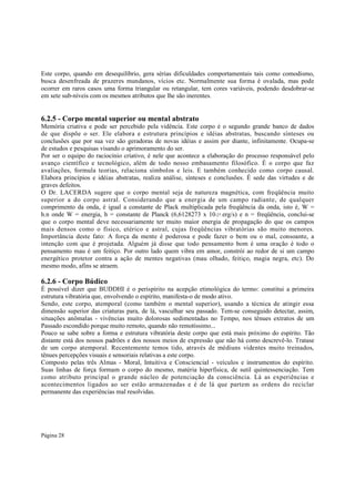 Este corpo, quando em desequilíbrio, gera sérias dificuldades comportamentais tais como comodismo,
busca desenfreada de prazeres mundanos, vícios etc. Normalmente sua forma é ovalada, mas pode
ocorrer em raros casos uma forma triangular ou retangular, tem cores variáveis, podendo desdobrar-se
em sete sub-níveis com os mesmos atributos que lhe são inerentes.

6.2.5 - Corpo mental superior ou mental abstrato
Memória criativa e pode ser percebido pela vidência. Este corpo é o segundo grande banco de dados
de que dispõe o ser. Ele elabora e estrutura princípios e idéias abstratas, buscando sínteses ou
conclusões que por sua vez são geradoras de novas idéias e assim por diante, infinitamente. Ocupa-se
de estudos e pesquisas visando o aprimoramento do ser.
Por ser o equipo do raciocínio criativo, é nele que acontece a elaboração do processo responsável pelo
avanço científico e tecnológico, além de todo nosso embasamento filosófico. É o corpo que faz
avaliações, formula teorias, relaciona símbolos e leis. E também conhecido como corpo causal.
Elabora princípios e idéias abstratas, realiza análise, sínteses e conclusões. É sede das virtudes e de
graves defeitos.
O Dr. LACERDA sugere que o corpo mental seja de natureza magnética, com freqüência muito
superior a do corpo astral. Considerando que a energia de um campo radiante, de qualquer
comprimento da onda, é igual a constante de Plack multiplicada pela freqüência da onda, isto é, W =
h.n onde W = energia, h = constante de Planck (6,6128273 x 10-27 erg/s) e n = freqüência, conclui-se
que o corpo mental deve necessariamente ter muito maior energia de propagação do que os campos
mais densos como o físico, etérico e astral, cujas freqüências vibratórias são muito menores.
Importância deste fato: A força da mente é poderosa e pode fazer o bem ou o mal, consoante, a
intenção com que é projetada. Alguém já disse que todo pensamento bom é uma oração é todo o
pensamento mau é um feitiço. Por outro lado quem vibra em amor, constrói ao redor de si um campo
energético protetor contra a ação de mentes negativas (mau olhado, feitiço, magia negra, etc). Do
mesmo modo, afins se atraem.

6.2.6 - Corpo Búdico
É possível dizer que BUDDHI é o perispírito na acepção etimológica do termo: constitui a primeira
estrutura vibratória que, envolvendo o espírito, manifesta-o de modo ativo.
Sendo, este corpo, atemporal (como também o mental superior), usando a técnica de atingir essa
dimensão superior das criaturas para, de lá, vasculhar seu passado. Tem-se conseguido detectar, assim,
situações anômalas - vivências muito dolorosas sedimentadas no Tempo, nos tênues extratos de um
Passado escondido porque muito remoto, quando não remotíssimo...
Pouco se sabe sobre a forma e estrutura vibratória deste corpo que está mais próximo do espírito. Tão
distante está dos nossos padrões e dos nossos meios de expressão que não há como descrevê-lo. Tratase
de um corpo atemporal. Recentemente temos tido, através de médiuns videntes muito treinados,
tênues percepções visuais e sensoriais relativas a este corpo.
Composto pelas três Almas - Moral, Intuitiva e Consciencial - veículos e instrumentos do espírito.
Suas linhas de força formam o corpo do mesmo, matéria hiperfisica, de sutil quintessenciação. Tem
como atributo principal o grande núcleo de potenciação da consciência. Lá as experiências e
acontecimentos ligados ao ser estão armazenadas e é de lá que partem as ordens do reciclar
permanente das experiências mal resolvidas.

Página 28

 