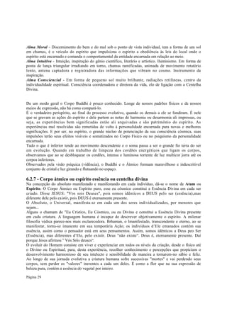 Alma Moral - Discernimento do bem e do mal sob o ponto de vista individual, tem a forma de um sol
em chamas, é o veículo do espírito que impulsiona o espírito a obediência às leis do local onde o
espírito está encarnado e comanda o comportamental da entidade encarnada em relação ao meio.
Alma Intuitiva - Intuição, inspiração do gênio científico, literário e artístico. Iluminismo. Em forma de
ponta de lança triangular irradiando em torno, chamas ramificadas, animada de movimento rotatório
lento, antena captadora e registradora das informações que vibram no cosmo. Instrumento da
inspiração.
Alma Consciencial - Em forma de pequeno sol muito brilhante, radiações retilíneas, centro da
individualidade espiritual. Consciência coordenadora e diretora da vida, elo de ligação com a Centelha
Divina.
De um modo geral o Corpo Buddhi é pouco conhecido. Longe de nossos padrões físicos e de nossos
meios de expressão, não há como compará-lo.
É o verdadeiro perispírito, ao final do processo evolutivo, quando os demais a ele se fundiram. É nele
que se gravam as ações do espírito e dele partem as notas de harmonia ou desarmonia ali impressas, ou
seja, as experiências bem significadas estão ali arquivadas e são patrimônio do espírito. As
experiências mal resolvidas são remetidas de volta à personalidade encarnada para novas e melhores
significações. E por ser, no espírito, o grande núcleo de potenciação da sua consciência cósmica, suas
impulsões terão seus efeitos visíveis e somatizados no Corpo Físico ou no psiquismo da personalidade
encarnada.
Tudo o que é inferior tende ao movimento descendente e o soma passa a ser o grande fio terra do ser
em evolução. Quando em trabalho de limpeza dos cordões energéticos que ligam os corpos,
observamos que ao se desbloquear os cordões, intensa e luminosa torrente de luz multicor jorra até os
corpos inferiores.
Observados pela visão psíquica (vidência), o Buddhi e o Átmico formam maravilhoso e indescritível
conjunto de cristal e luz girando e flutuando no espaço.

6.2.7 - Corpo átmico ou espírito essência ou centelha divina
Na concepção do absoluto manifestado e manifestando em cada indivíduo, dá-se o nome de Atam ou
Espírito. O Corpo Átmico ou Espírito puro, esse eu cósmico constitui a Essência Divina em cada ser
criado. Disse JESUS: "Vos sois Deuses", pois somos idênticos a DEUS pelo ser (essência),mas
diferente dele pelo existir, pois DEUS é eternamente presente.
O Absoluto, o Universal, manifesta-se em cada um dos seres individualizados, por menores que
sejam...
Alguns o chamam de "Eu Crístico, Eu Cósmico, ou eu Divino e constitui a Essência Divina presente
em cada criatura. A linguagem humana é incapaz de descrever objetivamente o espírito. A milenar
filosofia védica parece-nos mais esclarecedora. Brhaman, o Imanifestado, transcendente e eterno, ao se
manifestar, torna-se imanente em sua temporária Ação; os indivíduos d’Ele emanados contém sua
essência, assim como o pensador está em seus pensamentos. Assim, somos idênticos a Deus peo Ser
(Essência), mas diferentes d’Ele, pelo existir. Deus “não existe“. Deus é, eternamente presente. Daí
porque Jesus afirmou ” Vós Sóis deuses“.
O evoluir do Homem consiste em viver e experienciar em todos os níveis da criação, desde o físico até
o Divino ou Espiritual, para, desta experiência, recolher conhecimento e percepções que propiciam o
desenvolvimento harmonioso de seu intelecto e sensibilidade de maneira a tornarem-no sábio e feliz.
Ao longo de sua jornada evolutiva a criatura humana sofre sucessivas "mortes" e vai perdendo seus
corpos, sem perder os "valores" inerentes a cada um deles. É como a flor que na sua expressão de
beleza pura, contém a essência do vegetal por inteiro.
Página 29

 