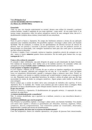 7.1.1.Primeira Lei
LEI DO DESDOBRAMENTO ESPIRITUAL
(Lei Básica da APOMETRIA)
Enunciado:
Toda vez que, em situação experimental ou normal, dermos uma ordem de comando a qualquer
criatura humana, visando à separação de seu corpo espiritual - corpo astral - de seu corpo físico, e, ao
mesmo tempo, projetarmos sobre ela pulsos energéticos através de uma contagem lenta, dar-se-á o
desdobramento completo dessa criatura, conservando ela sua consciência.
Técnica:
Nesta lei geral se baseia a Apometria. No campo dos fenômenos anímicos a técnica de sua aplicação
representa uma verdadeira descoberta. Ela possibilita explorar e investigar o plano astral, com bastante
facilidade. Não dá condições, é evidente, de nos aprofundarmos até abismos trevosos do interior do
planeta, nem nos permite a ascensão a píncaros espirituais, mas com ela podemos assistir os
desencarnados na erraticidade, com vantagens inestimáveis tanto para eles como para os encarnados
que lhes sofrem as obsessões.
A técnica é simples. Com o comando, emitem-se impulsos energéticos através da contagem em voz
alta - tantos (e tantos números) quantos forem necessários. De um modo geral, bastam sete, ou seja,
contagem de 1 a 7.
Como se dá a ordem de comando?
O comando é dado verbalmente, seja pelo dirigente do grupo ou pelo doutrinador da dupla formada.
Este médium de incorporação, tanto melhor será se for também sensitivo. Os comandos verbais são
carregados de energia (vontade, amor e confiança), impulsionando, para que o fato se realize.
Como projetar os impulsos energéticos?
O Livro Espírito e Matéria, do Dr. Lacerda, diz que os pulsos ou impulsos magnéticos são projetados
pela mente do operador, induzidos por contagem em voz alta, de 1 a no máximo 7, salvo em alguns
casos ou tratamentos diferenciados, quando a contagem chega a números mais altos. Porém, os
estudos, a prática e até mesmo os espíritos mostram que se pode projetar a energia sem a contagem em
voz alta. Dependerá muito da capacidade harmônica, de estudos e prática do grupo, para que não haja
necessidade de estalar de dedos ou contagens numéricos. Alguns grupos usam estalar os dedos para
essa contagem.
Outros acham que o estalar de dedos daria uma conotação de trabalhos não espíritas. O livro
Apometria, De J. S. Godinho, diz: “muitas vezes notamos que nem é preciso fazer a contagem. Basta
pensarmos em fazer o desdobramento e pela vibração mental o mesmo se dá, em vários níveis”.
O que visa esta lei?
Nesta Lei baseia-se a Apometria. O desdobramento do agregado anímico. A separação do corpo
espiritual, do corpo físico.
A criatura desdobrada perde a consciência?
Não. A criatura desdobrada, seja o paciente ou o médium, conserva a sua consciência durante o
desdobramento.
Quais as possibilidades que esta lei propicia?
Esta Primeira Lei possibilita explorar e investigar o plano astral, com bastante facilidade. Visa atender
com muito mais rapidez e eficácia as perturbações por obsessões, neuroses, angústias, fobias,
complexos, desvios comportamentais. Tais transtornos podem ser visualizados, observados,
diagnosticados e tratados pela técnica do desdobramento.
Com que propósito, devemos usar os recursos do desdobramento?
Com fim terapêutico, dentro do trabalho apometrico, em grupos de pessoas bem intencionadas,

 