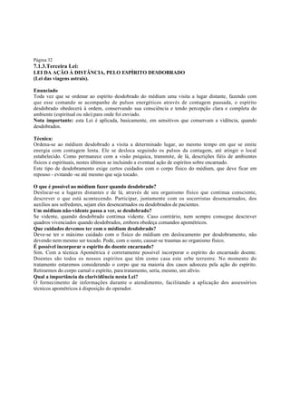 Página 32

7.1.3.Terceira Lei:
LEI DA AÇÃO À DISTÂNCIA, PELO ESPÍRITO DESDOBRADO
(Lei das viagens astrais).
Enunciado
Toda vez que se ordenar ao espírito desdobrado do médium uma visita a lugar distante, fazendo com
que esse comando se acompanhe de pulsos energéticos através de contagem pausada, o espírito
desdobrado obedecerá à ordem, conservando sua consciência e tendo percepção clara e completa do
ambiente (espiritual ou não) para onde foi enviado.
Nota importante: esta Lei é aplicada, basicamente, em sensitivos que conservam a vidência, quando
desdobrados.
Técnica:
Ordena-se ao médium desdobrado a visita a determinado lugar, ao mesmo tempo em que se emite
energia com contagem lenta. Ele se desloca seguindo os pulsos da contagem, até atingir o local
estabelecido. Como permanece com a visão psíquica, transmite, de lá, descrições fiéis de ambientes
físicos e espirituais, nestes últimos se incluindo a eventual ação de espíritos sobre encarnado.
Este tipo de desdobramento exige certos cuidados com o corpo físico do médium, que deve ficar em
repouso - evitando -se até mesmo que seja tocado.
O que é possível ao médium fazer quando desdobrado?
Deslocar-se a lugares distantes e de lá, através de seu organismo físico que continua consciente,
descrever o que está acontecendo. Participar, juntamente com os socorristas desencarnados, dos
auxílios aos sofredores, sejam eles desencarnados ou desdobrados de pacientes.
Um médium não-vidente passa a ver, se desdobrado?
Se vidente, quando desdobrado continua vidente. Caso contrário, nem sempre consegue descrever
quadros vivenciados quando desdobrados, embora obedeça comandos apométricos.
Que cuidados devemos ter com o médium desdobrado?
Deve-se ter o máximo cuidado com o físico do médium em deslocamento por desdobramento, não
devendo nem mesmo ser tocado. Pode, com o susto, causar-se traumas ao organismo físico.
É possível incorporar o espírito do doente encarnado?
Sim. Com a técnica Apométrica é corretamente possível incorporar o espírito do encarnado doente.
Doentes são todos os nossos espíritos que têm como casa este orbe terrestre. No momento do
tratamento estaremos considerando o corpo que na maioria dos casos adoeceu pela ação do espírito.
Retirarmos do corpo carnal o espírito, para tratamento, seria, mesmo, um alívio.
Qual a importância da clarividência nesta Lei?
O fornecimento de informações durante o atendimento, facilitando a aplicação dos assessórios
técnicos apométricos à disposição do operador.

 