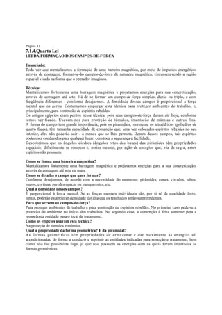 Página 33

7.1.4.Quarta Lei
LEI DA FORMAÇÃO DOS CAMPOS-DE-FORÇA
Enunciado:
Toda vez que mentalizamos a formação de uma barreira magnética, por meio de impulsos energéticos
através de contagem, formar-se-ão campos-de-força de natureza magnética, circunscrevendo a região
espacial visada na forma que o operador imaginou.
Técnica:
Mentalizamos fortemente uma barragem magnética e projetamos energias para sua concretização,
através de contagem até sete. Há de se formar um campo-de-força simples, duplo ou triplo, e com
freqüência diferentes - conforme desejarmos. A densidade desses campos é proporcional à força
mental que os gerou. Costumamos empregar esta técnica para proteger ambientes de trabalho, e,
principalmente, para contenção de espíritos rebeldes.
Os antigos egípcios eram peritos nessa técnica, pois seus campos-de-força duram até hoje, conforme
temos verificado. Usavam-nos para proteção de túmulos, imantação de múmias e outros fins.
A forma do campo tem grande importância, pois os piramidais, mormente os tetraédricos (poliedros de
quatro faces), têm tamanha capacidade de contenção que, uma vez colocados espíritos rebeldes no seu
interior, eles não poderão sair - a menos que se lhes permita. Dentro desses campos, tais espíritos
podem ser conduzidos para qualquer lugar, com toda a segurança e facilidade.
Descobrimos que os ângulos diedros (ângulos retos das bases) das pirâmides têm propriedades
especiais: dificilmente se rompem e, assim mesmo, por ação de energias que, via de regra, esses
espíritos não possuem.
Como se forma uma barreira magnética?
Mentalizamos fortemente uma barragem magnética e projetamos energias para a sua concretização,
através de contagem até sete ou mais.
Como se detalha o campo que quer formar?
Conforme desejarmos, de acordo com a necessidade do momento: pirâmides, cones, círculos, tubos,
muros, cortinas, paredes opacas ou transparentes, etc.
Qual a densidade desses campos?
É proporcional à força mental. Se as forças mentais individuais são, por si só de qualidade forte,
juntas, poderão estabelecer densidade tão alta que os resultados serão surpreendentes.
Para que servem os campos-de-força?
Para proteger ambientes de trabalho e para contenção de espíritos rebeldes. No primeiro caso pede-se a
proteção do ambiente no início dos trabalhos. No segundo caso, a contenção é feita somente para a
remoção da entidade para o local de tratamento.
Como os egípcios usavam esta técnica?
Na proteção de túmulos e múmias.
Qual a propriedade da forma geométrica? E da piramidal?
As formas geométricas têm propriedades de armazenar e dar movimento às energias ali
acondicionadas, de forma a conduzir e reprimir as entidades indicadas para remoção e tratamento, bem
como não lhe possibilita fuga, já que não possuem as energias com as quais foram imantadas as
formas geométricas.

 