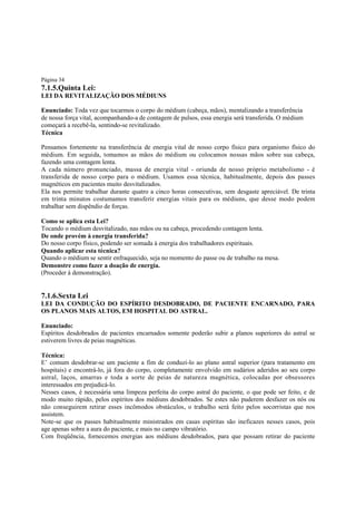 Página 34

7.1.5.Quinta Lei:
LEI DA REVITALIZAÇÃO DOS MÉDIUNS
Enunciado: Toda vez que tocarmos o corpo do médium (cabeça, mãos), mentalizando a transferência
de nossa força vital, acompanhando-a de contagem de pulsos, essa energia será transferida. O médium
começará a recebê-la, sentindo-se revitalizado.
Técnica
Pensamos fortemente na transferência de energia vital de nosso corpo físico para organismo físico do
médium. Em seguida, tomamos as mãos do médium ou colocamos nossas mãos sobre sua cabeça,
fazendo uma contagem lenta.
A cada número pronunciado, massa de energia vital - oriunda de nosso próprio metabolismo - é
transferida de nosso corpo para o médium. Usamos essa técnica, habitualmente, depois dos passes
magnéticos em pacientes muito desvitalizados.
Ela nos permite trabalhar durante quatro a cinco horas consecutivas, sem desgaste apreciável. De trinta
em trinta minutos costumamos transferir energias vitais para os médiuns, que desse modo podem
trabalhar sem dispêndio de forças.
Como se aplica esta Lei?
Tocando o médium desvitalizado, nas mãos ou na cabeça, procedendo contagem lenta.
De onde provém à energia transferida?
Do nosso corpo físico, podendo ser somada à energia dos trabalhadores espirituais.
Quando aplicar esta técnica?
Quando o médium se sentir enfraquecido, seja no momento do passe ou de trabalho na mesa.
Demonstre como fazer a doação de energia.
(Proceder à demonstração).

7.1.6.Sexta Lei
LEI DA CONDUÇÃO DO ESPÍRITO DESDOBRADO, DE PACIENTE ENCARNADO, PARA
OS PLANOS MAIS ALTOS, EM HOSPITAL DO ASTRAL.
Enunciado:
Espíritos desdobrados de pacientes encarnados somente poderão subir a planos superiores do astral se
estiverem livres de peias magnéticas.
Técnica:
E’ comum desdobrar-se um paciente a fim de conduzi-lo ao plano astral superior (para tratamento em
hospitais) e encontrá-lo, já fora do corpo, completamente envolvido em sudários aderidos ao seu corpo
astral, laços, amarras e toda a sorte de peias de natureza magnética, colocadas por obsessores
interessados em prejudicá-lo.
Nesses casos, é necessária uma limpeza perfeita do corpo astral do paciente, o que pode ser feito, e de
modo muito rápido, pelos espíritos dos médiuns desdobrados. Se estes não puderem desfazer os nós ou
não conseguirem retirar esses incômodos obstáculos, o trabalho será feito pelos socorristas que nos
assistem.
Note-se que os passes habitualmente ministrados em casas espíritas são ineficazes nesses casos, pois
age apenas sobre a aura do paciente, e mais no campo vibratório.
Com freqüência, fornecemos energias aos médiuns desdobrados, para que possam retirar do paciente

 