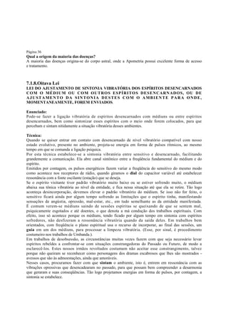 Página 36

Qual a origem da maioria das doenças?
A maioria das doenças origina-se do corpo astral, onde a Apometria possui excelente forma de acesso
e tratamento.

7.1.8.Oitava Lei
LEI DO AJUSTAMENTO DE SINTONIA VIBRATÓRIA DOS ESPÍRITOS DESENCARNADOS
C O M O MÉ D IU M OU C O M OU TR O S ESP ÍR IT O S DE S E NCA RN AD O S, O U DE
AJUSTAMENTO DA SINTONIA DESTES COM O AMBIENTE PARA ONDE,
MOMENTANEAMENTE, FOREM ENVIADOS.
Enunciado:
Pode-se fazer a ligação vibratória de espíritos desencarnados com médiuns ou entre espíritos
desencarnados, bem como sintonizar esses espíritos com o meio onde forem colocados, para que
percebam e sintam nitidamente a situação vibratória desses ambientes.
Técnica:
Quando se quiser entrar em contato com desencarnado de nível vibratório compatível com nosso
estado evolutivo, presente no ambiente, projeta-se energia em forma de pulsos rítmicos, ao mesmo
tempo em que se comanda a ligação psíquica.
Por esta técnica estabelece-se a sintonia vibratória entre sensitivo e desencarnado, facilitando
grandemente a comunicação. Ela abre canal sintônico entre a freqüência fundamental do médium e do
espírito.
Emitidos por contagem, os pulsos energéticos fazem variar a freqüência do sensitivo do mesmo modo
como acontece nos receptores de rádio, quando giramos o dial do capacitor variável até estabelecer
ressonância com a fonte oscilante (estação) que se deseja.
Se o espírito visitante tiver padrão vibratório muito baixo ou se estiver sofrendo muito, o médium
abaixa sua tônica vibratória ao nível da entidade, e fica nessa situação até que ela se retire. Tão logo
aconteça desincorporação, devemos elevar o padrão vibratório do médium. Se isso não for feito, o
sensitivo ficará ainda por algum tempo sofrendo as limitações que o espírito tinha, manifestando
sensações de angústia, opressão, mal-estar, etc., em tudo semelhante as da entidade manifestada.
É comum verem-se médiuns saindo de sessões espíritas se queixando de que se sentem mal,
psiquicamente esgotados e até doentes, o que denota a má condução dos trabalhos espirituais. Com
efeito, isso só acontece porque os médiuns, tendo ficado por algum tempo em sintonia com espíritos
sofredores, não desfizeram a ressonância vibratória quando da saída deles. Em trabalhos bem
orientados, com freqüência o plano espiritual usa o recurso de incorporar, ao final das sessões, um
guia em um dos médiuns, para processar a limpeza vibratória. (Esse, por sinal, é procedimento
costumeiro nos trabalhos de Umbanda.).
Em trabalhos de desobsessão, as circunstâncias muitas vezes fazem com que seja necessário levar
espíritos rebeldes a confrontar-se com situações constrangedoras do Passado ou Futuro, de modo a
esclarecê-los. Estes nossos irmãos revoltados costumam não aceitar esse constrangimento, talvez
porque não queiram se reconhecer como personagens dos dramas escabrosos que lhes são mostrados avessos que são às admoestações, ainda que amoráveis.
Nesses casos, procuramos fazer com que sintam o ambiente, isto é, entrem em ressonância com as
vibrações opressivas que desencadearam no passado, para que possam bem compreender a desarmonia
que geraram e suas conseqüências. Tão logo projetamos energias em forma de pulsos, por contagem, a
sintonia se estabelece.

 