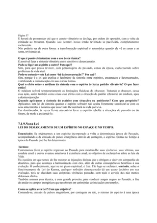 Página 37

E haverá de permanecer até que o campo vibratório se desfaça, por ordem do operador, com a volta da
entidade ao Presente. Quando isso ocorrer, nosso irmão revoltado se pacificará, completamente
esclarecido.
Não poderia ser de outra forma: a transformação espiritual é automática quando ele vê as cenas e as
sente, revivendo-as.
O que é possível sintonizar com o uso desta técnica?
É possível fazer a sintonia vibratória entre sensitivo e desencarnado.
Pode-se ligar um espírito a outro? Para quê?
Sim, para que possa reviver, com personagens do passado, cenas da época, esclarecendo sobre
problemas da vida atual.
Pode-se entender esta Lei como “lei da incorporação?” Por quê?
Sim, porque é a lei que explica o fenômeno da sintonia entre espíritos, encarnados e desencarnados,
viabilizando a comunicação em suas várias formas.
Qual o efeito sobre o médium da sintonia com o espírito de baixo padrão vibratório? O que fazer
então?
O médium sofrerá temporariamente as limitações fluídicas do obsessor. Tratando o obsessor, cessa
essa ação, assim também como cessa esse efeito com a elevação do padrão vibratório do médium, apos
a desincorporação.
Quando aplicamos a sintonia do espírito com situações ou ambientes? Com que propósito?
Aplicamos esta lei de sintonia quando o espírito sofredor não aceita livremente sintonizar-se com os
seus antecedentes e notamos que essa visão lhe auxiliará na vida que leva.
Em desobsessão, às vezes faz-se necessário levar o espírito rebelde a situações do passado ou do
futuro, de modo a esclarecê-lo.

7.1.9.Nona Lei
LEI DO DESLOCAMENTO DE UM ESPÍRITO NO ESPAÇO E NO TEMPO.
Enunciado: Se ordenarmos a um espírito incorporado a volta a determinada época do Passado,
acompanhando-a de emissão de pulsos energéticos através de contagem, o espírito retorna no Tempo à
época do Passado que lhe foi determinada.
Técnica:
Costumamos fazer o espírito regressar ao Passado para mostrar-lhe suas vivências, suas vítimas, sua
conduta cruel e outros eventos anteriores à existência atual, no objetivo de esclarecê-lo sobre as leis da
Vida.
Há ocasiões em que temos de lhe mostrar as injunções divinas que o obrigam a viver em companhia de
desafetos, para que aconteça a harmonização com eles, além de outras conseqüências benéficas à sua
evolução. O conhecimento, aqui ou no plano espiritual, é Luz. Tão logo se esclarece, sentindo, sobre o
funcionamento da Lei do Karma, qualquer sofredor desencarnado dá um passo decisivo em sua
evolução, pois se elucidam suas dolorosas vivências passadas com todo o cortejo dos não menos
dolorosos efeitos.
Também usamos essa técnica, e com grande proveito, para conduzir magos negros ao Passado, a fim
de anular os campos energéticos que receberam em cerimônias de iniciações em templos.
Como se aplica esta Lei? Com que objetivo?
Comanda-se, através de pulsos magnéticos, por contagem ou não, o retorno do espírito à uma época

 