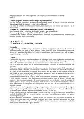 em que poderá rever fatos então esquecidos, com o objetivo do esclarecimento da verdade.
Página 38

Com que propósito, podemos conduzir magos negros ao passado?
Para que revejam, entendam e até mesmo sejam anulados campos de energia criados por iniciações.
Qual a importância de conhecer (sentir) a Lei do Karma?
É a forma de sabermos o motivo de sofrimentos, nesta encarnação. É o mesmo que conhecer a lei de
causa e efeito.
Lei do karma e encadeamento kármico são a mesma coisa? Explique.
Sim, é a mesma coisa. É o conjunto de ações dos homens e suas conseqüências.
Como se apagam campos magnéticos e iniciações de entidades?
Levados ao local e época, mediante confronto com o acontecido são projetados pulsos energéticos que
destroem formulas, rituais, amuletos etc.

7.1.10.Décima Lei
LEI DA DISSOCIAÇÃO DO ESPAÇO / TEMPO
Enunciado:
Se, por aceleração do fator Tempo, colocarmos no Futuro um espírito incorporado, sob comando de
pulsos energéticos, ele sofre um salto quântico, caindo em região astral compatível com seu campo
vibratório e peso específico kármico (Km) negativo - ficando imediatamente sob a ação de toda a
energia Km de que é portador.
Técnica:
Chamamos de Km o peso específico do karma do indivíduo, isto é, a energia kármica negativa de que
está carregado. Constitui a massa kármica a resgatar, de uma determinada pessoa; por ser assim
individual, consideramo-la específica. O fator ‘m’ indica a massa maléfica desarmônica.
Esta lei é importante porque nela se baseia uma técnica para tratamento de obsessores simples, mas
renitentes.
Observamos que um espírito, ao ser dissociado do espaço em que se encontra, através da aceleração do
fator Tempo, dá um verdadeiro salto quântico (à semelhança dos elétrons, nos átomos). O afastamento
do espaço normal não acontece de maneira progressiva, e sim por saltos, até que consegue instalar-se
num espaço do futuro hostil. (Espaço freqüentemente ocupado por seres horrendos, compatíveis com a
freqüência vibratória do recém-chegado viajante).
Nesses casos de dissociação do Espaço-Tempo ocorre fenômeno interessante. Ao acelerar-se o Tempo,
a carga kármica a resgatar - que normalmente seria distribuída ao longo do Tempo, 300 anos, por
exemplo - fica acumulada, toda ela e de uma só vez, sobre o espírito. Esta é a causa da sensação de
terrível opressão, de que começa a se queixar. Deste incômodo, mas momentâneo mal-estar pode nos
servir, apresentando-as como provas das conseqüências dos seus atos e de sua repercussão negativa na
harmonia cósmica.
A técnica é muito simples: projetamos energias magnéticas por pulsos rítmicos e através de contagem,
sobre o espírito incorporado, ao mesmo tempo em que se lhe dá ordem de saltar para o Futuro. (Esta
técnica só deve ser usada em espíritos desencarnados, visando a esclarecê-los).
O salto quântico acontece imediatamente, e o espírito passa a se ver no novo ambiente, sentindo-lhe a
profunda hostilidade. Dá-se o abrupto encontro com toda a massa kármica negativa, com grande
incômodo para o culpado.
Devemos ter muito cuidado com o espírito, durante este encontro. Se o desligarmos do médium de
repente, sem preparação, será literalmente esmagado pelo campo energético acumulado. Seu corpo
sofrerá destruição, transformando-se em “ovóide”. Para desligar o espírito do médium, devemos fazêlo,
antes, retornar lentamente para a época presente.

 
