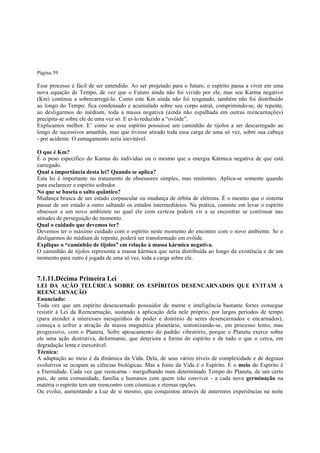 Página 39

Esse processo é fácil de ser entendido. Ao ser projetado para o futuro, o espírito passa a viver em uma
nova equação de Tempo, de vez que o Futuro ainda não foi vivido por ele, mas seu Karma negativo
(Km) continua a sobrecarregá-lo. Como este Km ainda não foi resgatado, também não foi distribuído
ao longo do Tempo: fica condensado e acumulado sobre seu corpo astral, comprimindo-se, de repente,
ao desligarmos do médium, toda a massa negativa (ainda não espalhada em outras reencarnações)
precipita-se sobre ele de uma vez só. E ei-lo reduzido a “ovóide”.
Explicamos melhor. E’ como se esse espírito possuísse um caminhão de tijolos a ser descarregado ao
longo de sucessivos amanhãs, mas que tivesse atirado toda essa carga de uma só vez, sobre sua cabeça
- por acidente. O esmagamento seria inevitável.
O que é Km?
É o peso específico do Karma do indivíduo ou o mesmo que a energia Kármica negativa de que está
carregado.
Qual a importância desta lei? Quando se aplica?
Esta lei é importante no tratamento de obsessores simples, mas renitentes. Aplica-se somente quando
para esclarecer o espírito sofredor.
No que se baseia o salto quântico?
Mudança brusca de um estado corpuscular ou mudança de órbita de elétrons. É o mesmo que o sistema
passar de um estado a outro saltando os estados intermediários. Na prática, consiste em levar o espírito
obsessor a um novo ambiente no qual ele com certeza poderá vir a se encontrar se continuar nas
atitudes de perseguição do momento.
Qual o cuidado que devemos ter?
Devemos ter o máximo cuidado com o espírito neste momento do encontro com o novo ambiente. Se o
desligarmos do médium de repente, poderá ser transformado em ovóide.
Explique o “caminhão de tijolos” em relação à massa kármica negativa.
O caminhão de tijolos representa a massa kármica que seria distribuída ao longo da existência e de um
momento para outro é jogada de uma só vez, toda a carga sobre ele.

7.1.11.Décima Primeira Lei
LEI DA AÇÃO TELÚRICA SOBRE OS ESPÍRITOS DESENCARNADOS QUE EVITAM A
REENCARNAÇÃO
Enunciado:
Toda vez que um espírito desencarnado possuidor de mente e inteligência bastante fortes consegue
resistir à Lei da Reencarnação, sustando a aplicação dela nele próprio, por largos períodos de tempo
(para atender a interesses mesquinhos de poder e domínio de seres desencarnados e encarnados),
começa a sofrer a atração da massa magnética planetária, sintonizando-se, em processo lento, mas
progressivo, com o Planeta. Sofre apoucamento do padrão vibratório, porque o Planeta exerce sobre
ele uma ação destrutiva, deformante, que deteriora a forma do espírito e de tudo o que o cerca, em
degradação lenta e inexorável.
Técnica:
A adaptação ao meio é da dinâmica da Vida. Dela, de seus vários níveis de complexidade e de degraus
evolutivos se ocupam as ciências biológicas. Mas a fonte da Vida é o Espírito. E o meio do Espírito é
a Eternidade. Cada vez que reencarna - mergulhando num determinado Tempo do Planeta, de um certo
país, de uma comunidade, família e humanos com quem irão conviver - a cada nova germinação na
matéria o espírito tem um reencontro com cósmicas e eternas opções.
Ou evolui, aumentando a Luz de si mesmo, que conquistou através de anteriores experiências na noite

 
