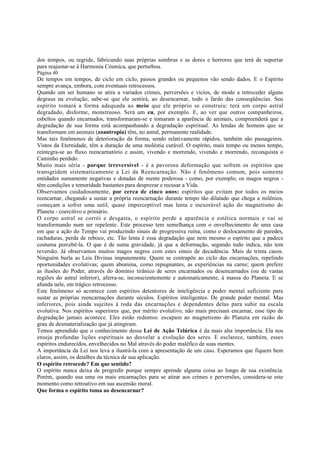 dos tempos, ou regride, fabricando suas próprias sombras e as dores e horrores que terá de suportar
para reajustar-se à Harmonia Cósmica, que perturbou.
Página 40

De tempos em tempos, de ciclo em ciclo, passos grandes ou pequenos vão sendo dados. E o Espírito
sempre avança, embora, com eventuais retrocessos.
Quando um ser humano se atira a variados crimes, perversões e vícios, de modo a retroceder alguns
degraus na evolução, sabe-se que ele sentirá, ao desencarnar, todo o fardo das conseqüências. Seu
espírito tomará a forma adequada ao meio que ele próprio se construiu: terá um corpo astral
degradado, disforme, monstruoso. Será um eu, por exemplo. E, ao ver que outros companheiros,
esbeltos quando encarnados, transformaram-se e tomaram a aparência de animais, compreenderá que a
degradação de sua forma está acompanhando a degradação espiritual. As lendas de homens que se
transformam em animais (zoantropia) têm, no astral, permanente realidade.
Mas tais fenômenos de deterioração da forma, sendo relativamente rápidos, também são passageiros.
Vistos da Eternidade, têm a duração de uma moléstia curável. O espírito, mais tempo ou menos tempo,
reintegra-se ao fluxo reencarnatório e assim, vivendo e morrendo, vivendo e morrendo, reconquista o
Caminho perdido.
Muito mais séria - porque irreversível - é a pavorosa deformação que sofrem os espíritos que
transgridem sistematicamente a Lei da Reencarnação. Não é fenômeno comum, pois somente
entidades sumamente negativas e dotadas de mente poderosa - como, por exemplo, os magos negros têm condições e temeridade bastantes para desprezar e recusar a Vida.
Observamos cuidadosamente, por cerca de cinco anos: espíritos que evitam por todos os meios
reencarnar, chegando a sustar a própria reencarnação durante tempo tão dilatado que chega a milênios,
começam a sofrer uma sutil, quase imperceptível mas lenta e inexorável ação do magnetismo do
Planeta - coercitivo e primário.
O corpo astral se corrói e desgasta, o espírito perde a aparência e estética normais e vai se
transformando num ser repelente. Este processo tem semelhança com o envelhecimento de uma casa
em que a ação do Tempo vai produzindo sinais de progressiva ruína, como o deslocamento de paredes,
rachaduras, perda de reboco, etc. Tão lenta é essa degradação que nem mesmo o espírito que a padece
costuma percebê-la. O que é de suma gravidade, já que a deformação, segundo tudo indica, não tem
reversão. Já observamos muitos magos negros com estes sinais de decadência. Mais de trinta casos.
Ninguém burla as Leis Divinas impunemente. Quem se contrapõe ao ciclo das encarnações, repelindo
oportunidades evolutivas; quem abomina, como repugnantes, as experiências na carne; quem prefere
as ilusões do Poder, através do domínio tirânico de seres encarnados ou desencarnados (ou de vastas
regiões do astral inferior), aferra-se, inconscientemente e automaticamente, à massa do Planeta. E se
afunda nele, em trágico retrocesso.
Este fenômeno só acontece com espíritos detentores de inteligência e poder mental suficiente para
sustar as próprias reencarnações durante séculos. Espíritos inteligentes. De grande poder mental. Mas
inferiores, pois ainda sujeitos à roda das encarnações e dependentes delas para subir na escala
evolutiva. Nos espíritos superiores que, por mérito evolutivo, não mais precisam encarnar, esse tipo de
degradação jamais acontece. Eles estão redentos: escapam ao magnetismo do Planeta em razão do
grau de desmaterialização que já atingiram.
Temos aprendido que o conhecimento dessa Lei de Ação Telúrica é da mais alta importância. Ela nos
enseja profundas lições espirituais ao desvelar a evolução dos seres. E esclarece, também, esses
espíritos endurecidos, envelhecidos no Mal através do poder maléfico de suas mentes.
A importância da Lei nos leva a ilustrá-la com a apresentação de um caso. Esperamos que fiquem bem
claros, assim, os detalhes da técnica de sua aplicação.
O espírito retrocede? Em que sentido?
O espírito nunca deixa de progredir porque sempre aprende alguma coisa ao longo de sua existência.
Porém, quando usa uma ou mais encarnações para se atirar aos crimes e perversões, considera-se este
momento como retroativo em sua ascensão moral.
Que forma o espírito toma ao desencarnar?

 
