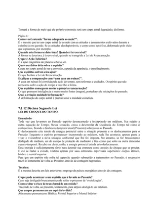 Tomará a forma do meio que ele próprio construiu: terá um corpo astral degradado, disforme.
Página 41

Como você entende “forma adequada ao meio?”.
É o mesmo que ter um corpo astral de acordo com as atitudes e pensamentos cultivados durante a
existência em questão. Se as atitudes são deploráveis, o corpo astral será feio, deformado pelo vício
que o plasmou, por exemplo.
Quando esta forma se deteriora? Quando é irreversível?
A forma se deteriora, é irreversível, quando se transgride a Lei de Reencarnação.
O que é Ação Telúrica?
É a ação magnética do planeta sobre o ser.
Quais os efeitos dela sobre o espírito?
Causa no corpo astral do ser a corrosão, a perda da aparência, o envelhecimento.
Que espíritos sofrem esta ação?
Os que burlam a Lei de Reencarnação.
Explique a comparação com “uma casa em ruínas?”.
A casa em ruínas foi corroída pela ação do tempo, sem reformas e cuidados. O espírito que não
reencarna sofre a ação do tempo a tirar-lhe a forma.
Que espíritos conseguem sustar a própria reencarnação?
Os que possuem inteligência e mente muito fortes (magos), portadores de iniciações do passado.
Qual a relação maldade/deformação?
A deformação do corpo astral é proporcional a maldade cometida.

7.1.12.Décima Segunda Lei
LEI DO CHOQUE DO TEMPO
Enunciado:
Toda vez que levarmos ao Passado espírito desencarnado e incorporado em médium, fica sujeito a
outra equação de Tempo. Nessa situação, cessa o desenrolar da seqüência do Tempo tal como o
conhecemos, ficando o fenômeno temporal atual (Presente) sobreposto ao Passado.
O deslocamento cria tensão de energia potencial entre a situação presente e os deslocamentos para o
Passado. Enquanto o espírito permanecer incorporado ao médium, nada lhe acontece; apenas passa a
viver e vislumbrar a nova situação ambiental que lhe foi imposta. No entanto, se for bruscamente
desligado do médium, sai do campo de proteção do mediador e fica como que solto na outra dimensão
espaço-temporal. Recebe em cheio, então, a energia potencial criada pelo deslocamento.
Essa energia é suficientemente forte para destruir sua estrutura astral através do choque que se produz.
E ele se reduz a ovóide, vestido apenas por suas estruturas espirituais superiores: corpos átmico,
búdico e mental superior.
Para que um espírito não sofra tal agressão quando submetido a tratamentos no Passado, é necessário
trazê-lo lentamente de volta ao Presente, através de contagem regressiva.
Técnica:
É a mesma descrita em leis anteriores: emprego de pulsos energéticos através de contagem.
O que pode acontecer a um espírito que é levado ao Passado?
Caso seja desligado bruscamente pode sofrer o processo de ‘ovoidização’.
Como evitar o risco de transformá-lo em ovóide?
Trazendo de volta, ao presente, lentamente, para depois desligá-lo do médium.
Que corpos permanecem no espírito/ovóide?
Ativamente permanecem: Búdico, Mental Superior e Mental Inferior.

 