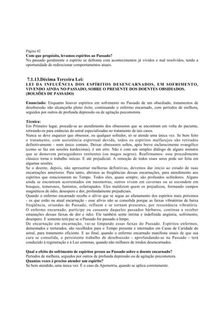 Página 42

Com que propósito, levamos espíritos ao Passado?
No passado geralmente o espírito se defronta com acontecimentos já vividos e mal resolvidos, tendo a
oportunidade de redirecionar comportamentos atuais.

7.1.13.Décima Terceira Lei:
LEI DA INFLUÊNCIA DOS ESPÍRITOS DESENCARNADOS, EM SOFRIMENTO,
VIVENDO AINDA NO PASSADO, SOBRE O PRESENTE DOS DOENTES OBSIDIADOS.
(BOLSÕES DE PASSADO)
Enunciado: Enquanto houver espíritos em sofrimento no Passado de um obsediado, tratamentos de
desobsessão não alcançarão pleno êxito, continuando o enfermo encarnado, com períodos de melhora,
seguidos por outros de profunda depressão ou de agitação psicomotora.
Técnica:
Em Primeiro lugar, procede-se ao atendimento dos obsessores que se encontram em volta do paciente,
retirando-os para estâncias do astral especializadas no tratamento de tais casos.
Nunca se deve esquecer que obsessor, ou qualquer sofredor, só se atende uma única vez. Se bem feito
o tratamento, com assistência espiritual devida, todos os espíritos malfazejos são retirados
definitivamente - num único contato. Deixar obsessores soltos, após breve esclarecimento evangélico
(como se faz em sessões kardecistas), é um erro. Não é com um simples diálogo de alguns minutos
que se demovem perseguidores renitentes (ou magos negros). Reafirmamos: esse procedimento
clássico torna o trabalho inócuo. E até prejudicial. A remoção de todos esses seres pode ser feita em
algumas sessões.
Se o doente, depois, não apresentar melhoras definitivas, devemos dar início ao estudo de suas
encarnações anteriores. Para tanto, abrimos as freqüências dessas encarnações, para atendimento aos
espíritos que estacionaram no Tempo. Todos eles, quase sempre, são profundos sofredores. Alguns
ainda se encontram acorrentados em masmorras, outros vivem em cavernas ou se escondem em
bosques, temerosos, famintos, esfarrapados. Eles maldizem quem os prejudicou, formando campos
magnéticos de ódio, desespero e dor, profundamente prejudiciais.
Quando o enfermo encarnado recebe o alívio que se segue ao afastamento dos espíritos mais próximos
- os que estão na atual encarnação - esse alívio não se consolida porque as faixas vibratórias de baixa
freqüência, oriundas do Passado, refluem e se tornam presentes, por ressonância vibratória.
O enfermo encarnado, partícipe ou causante daqueles passados bárbaros, continua a receber
emanações dessas faixas de dor e ódio. Ele também sente íntima e indefinida angústia, sofrimento,
desespero. E somente terá paz se o Passado for passado a limpo.
De encarnação em encarnação, vai-se limpando essas faixas do Passado. Espíritos enfermos,
dementados e torturados, são recolhidos para o Tempo presente e internados em Casas de Caridade do
astral, para tratamento eficiente. E ao final, quando o enfermo encarnado manifesta sinais de que sua
cura se consolida, o persistente trabalho de desobsessão - aprofundando-se no Passado - terá
conduzido à regeneração e à Luz centenas, quando não milhares de irmãos desencarnados.
Qual o efeito do sofrimento de espíritos presos ao Passado sobre o doente encarnado?
Períodos de melhora, seguidos por outros de profunda depressão ou de agitação psicomotora.
Quantas vezes é preciso atender um espírito?
Se bem atendido, uma única vez. É o caso da Apometria, quando se aplica corretamente.

 