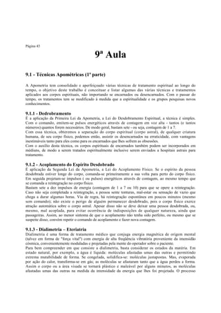 Página 43

9ª Aula
9.1 - Técnicas Apométricas (1ª parte)
A Apometria tem consolidado e aperfeiçoado várias técnicas de tratamento espiritual ao longo do
tempo, o objetivo deste trabalho é conceituar e listar algumas das várias técnicas e tratamentos
aplicados aos corpos espirituais, não importando se encarnados ou desencarnados. Com o passar do
tempo, os tratamentos tem se modificado à medida que a espiritualidade e os grupos pesquisas novos
conhecimentos.

9.1.1 - Dedrobramento

É a aplicação da Primeira Lei da Apometria, a Lei do Desdobramento Espiritual, a técnica é simples.
Com o comando, emitem-se pulsos energéticos através de contagem em voz alta - tantos (e tantos
números) quantos forem necessários. De modo geral, bastam sete - ou seja, contagem de 1 a 7.
Com essa técnica, obteremos a separação do corpo espiritual (corpo astral), de qualquer criatura
humana, de seu corpo físico, podemos então, assistir os desencarnados na erraticidade, com vantagens
inestimáveis tanto para eles como para os encarnados que lhes sofrem as obsessões.
Com o auxílio desta técnica, os corpos espirituais de encarnados também podem ser incorporados em
médiuns, de modo a serem tratados espiritualmente inclusive serem enviados a hospitais astrais para
tratamento.

9.1.2 - Acoplamento do Espírito Desdobrado
É aplicação da Segunda Lei da Apometria, a Lei do Acoplamento Físico. Se o espírito da pessoa
desdobrada estiver longe do corpo, comanda-se primeiramente a sua volta para perto do corpo físico.
Em seguida projetam-se impulsos ( ou pulsos) energéticos através de contagem, ao mesmo tempo que
se comanda a reintegração no corpo físico.
Bastam sete a dez impulsos de energia (contagem de 1 a 7 ou 10) para que se opere a reintegração.
Caso não seja completada a reintegração, a pessoa sente tonturas, mal-estar ou sensação de vazio que
chega a durar algumas horas. Via de regra, há reintegração espontânea em poucos minutos (mesmo
sem comando); não existe o perigo de alguém permanecer desdobrado, pois o corpo físico exerce
atração automática sobre o corpo astral. Apesar disso não se deve deixar uma pessoa desdobrada, ou,
mesmo, mal acoplada, para evitar ocorrência de indisposições de qualquer natureza, ainda que
passageiras. Assim, ao menor sintoma de que o acoplamento não tenha sido perfeito, ou mesmo que se
suspeite disso, convém repetir o comando de acoplamento e fazer nova contagem.

9.1.3 - Dialimetria – Eteriatria
Dialimetria é uma forma de tratamento médico que conjuga energia magnética de origem mental
(talvez em forma de "força vital") com energia de alta freqüência vibratória proveniente da imensidão
cósmica, convenientemente moduladas e projetadas pela mente do operador sobre o paciente.
Para bem compreender em que consiste a dialimetria, basta considerar os estados da matéria. Em
estado natural, por exemplo, a água é líquida: moléculas afastadas umas das outras e permitindo
extrema mutabilidade de forma. Se congelada, solidifica-se: moléculas justapostas. Mas, evaporada
por ação do calor, transforma-se em gás; as moléculas se afastaram tanto que a água perdeu a forma.
Assim o corpo ou a área visada se tornará plástico e maleável por alguns minutos, as moléculas
afastadas umas das outras na medida da intensidade da energia que lhes foi projetada. O processo

 