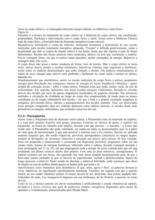 inicia no corpo etérico e, se empregada suficiente energia radiante, se refletirá no corpo físico.
Página 44

Eteriatria é a técnica de tratamento do corpo etérico ou a Medicina do corpo etérico, sua constituição,
propriedades, fisiologia e inter-relações com o corpo físico e astral. Assim como a Medicina Clássica
trata do corpo físico, a Eteriatria trata da dimensão energética (corpo etérico).
Mentaliza-se fortemente o corpo do enfermo, desejando fixamente a diminuição de sua coesão
molecular, para receber tratamento energético adequado. "Coesão" é definida genericamente, como a
propriedade que têm os corpos de manter estável a sua forma, desde que não sujeitos à ação de forças
deformantes. Resulta das forças atrativas entre moléculas, átomos ou íons que constituem a matéria.
Faz-se contagem firme, em que os pulsos sejam pausados, porém carregados de energia. Repete-se a
contagem duas, três vezes.
O corpo físico não acusa a menor mudança de forma, nem de textura. Mas o corpo etérico se torna
mole, menos denso, pronto a receber tratamento. Sensitivos videntes logo registram o fenômeno,
assim como os médicos desencarnados que estão tratando o doente. (Os médicos imediatamente se
valem da nova situação para intervir mais profunda e facilmente no corpo astral e mesmo no etérico,
tratando-os).
Simultaneamente que interferimos, assim, na coesão molecular do corpo físico e etérico, projetamos
energia para dissolução das compactas massas de energia de baixa freqüência vibratória - quase
sempre de coloração escura - sobre o corpo etérico. Energias estas que estão, muitas vezes, na raiz da
enfermidade. Em seguida, aplicamos nas áreas lesadas energias vitalizantes, fazendo-as circular
através dos tecidos por meio de passes magnéticos localizados, de pequena extensão. Nos processos
mórbidos a circulação da vitalidade ao longo do corpo fica comprometida, de modo mais ou menos
semelhante ao do estado inflamatório dos tecidos - em que a linfa e a própria circulação sangüínea se
estagnam, provocando dores, edemas e ingurgitamentos dos tecidos afetados. Uma vez dissociadas
essas energias estagnantes (que aos videntes aparecem como nódoas escuras), os tecidos ficam mais
permeáveis às energias vitalizadoras, que aceleram o processo da cura.

9.1.4 - Pneumiatria

Assim como a Psiquiatria trata da dimensão astral (alma), a Pneumiatria trata da dimensão do Espírito,
é a cura pelo próprio Espírito (em grego, pneuma). Consiste na técnica de guiar, o espírito em
tratamento, na busca do caminho nele próprio, fazendo com que procure - e encontre - o Cristo que
reside nele. A Pneumiatria não pode, entretanto, ser usada em todos os desencarnados, pois só a partir
de certo grau de harmonização, é que será possível a sintonia com o Eu cósmico. Deverá ser aplicada
somente naqueles que, não sendo vingativos, perversos, perseguidores contumazes ou magos negros,
estejam já desligados de interesses materiais e possuam um pouco, pelo menos, de boa vontade.
Uma vez preparado o desencarnado e constatada sua disposição favorável, projetamos sobre ele um
campo muito intenso de energias luminosas, sobretudo sobre a cabeça, fazendo contagem pausada e
mais prolongada (até 21 ou 33), em que empregamos toda a energia de nossa vontade para que ele seja
arrebatado aos planos crísticos dentro dele próprio. Com uma ou duas tentativas, conseguiremos. O
espírito costuma cair em êxtase, não querendo sair mais dessa situação luminosamente pura, de paz e
bem-estar jamais sonhados (e que só haveria de experimentar, normal e definitivamente, depois de
longo processo evolutivo). Neste estado de absoluta e indizível felicidade, pode acontecer que chore
de alegria ou caia de joelhos, dando graças ao Senhor pelo que sente e vê.
Aproveitamos esses momentos para doutriná-lo. O que, aliás, agora é fácil: as palavras tornam-se
vivas, indeléveis, de significação espiritualmente iluminada. Fazemos, em seguida com que o espírito
retorne ao seu estado vibratório normal. O êxtase, haverá de ser, doravante, uma perene saudade nele.
Vislumbre da meta, Luz inesquecível impressa em sua lembrança, há de firmá-lo a persistir no rumo
da Luz.
Como se vê, a técnica consiste em elevar momentânea e artificialmente o estado vibratório do espírito,
levando-o a níveis crísticos por ação de poderosos campos energéticos disparados pela mente do
operador e, evidentemente, potencializados pelo Mundo Maior.

 