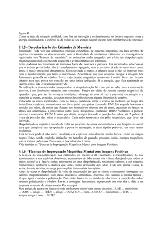 Página 45

Como se trata de situação artificial, com fins de instrução e esclarecimento, só durará enquanto atuar a
energia sustentadora; o espírito há de voltar ao seu estado natural mesmo sem interferência do operador.

9.1.5 - Despolarização dos Estímulos da Memória

Enunciado: Toda vez que aplicarmos energias específicas de natureza magnética, na área cerebral de
espírito encarnado ou desencarnado, com a finalidade de anularmos estímulos eletromagnéticos
registrados nos "bancos da memória", os estímulos serão apagados por efeito de despolarização
magnética neuronal, e o paciente esquecerá o evento relativo aos estímulos.
Arma poderosa no tratamento de inúmeros focos de neuroses e psicoses. Em encarnados, observou-se
que o evento perturbador não é completamente apagado, mas o paciente já não o sente mais como
antes: o matiz emocional desapareceu. Despolarizada a mente, a criatura passa a não se importar mais
com o acontecimento que tanto a mortificava. Acredita-se que isso acontece porque a imagem fica
fortemente gravada no cérebro físico, cujo campo magnético remanente é muito forte, por demais
intenso para que possa ser vencido em uma única aplicação. Já a emoção, que fica registrada no
cérebro astral, esta é facilmente removida.
Na aplicação a desencarnados incorporados, a despolarização faz com que se salte para a encarnação
anterior, é um fenômeno estranho, mas constante. Parece ser efeito do potente campo magnético do
operador, que, por ser de natureza isotrópica, abrange de uma só vez a presente encarnação e a
memória de outras, gravadas, de algum modo desconhecido em alguma dimensão do cérebro.
Colocadas as mãos espalmadas, com os braços paralelos, sobre o crânio do médium, ao longo dos
hemisférios cerebrais, comandamos um forte pulso energético, contando: UM! Em seguida trocamos a
posição das mãos, de modo que fiquem nos hemisférios opostos aos de antes, cruzando os braços na
altura dos antebraços, e projetamos outro pulso magnético, contando: DOIS! Voltamos à posição
anterior e contamos: TRÊS! E assim por diante, sempre trocando a posição das mãos, até 7 pulsos. A
troca da posição das mãos é necessária. Cada mão representa um pólo magnético, que deve ser
invertido.
Despolarizado o espírito e trazido de volta ao presente, devemos encaminhá-lo a um hospital no astral,
para que complete sua recuperação e possa se reintegrar, o mais rápido possível, em seus rumos
evolutivos.
Esta técnica poderá não surtir resultado em espíritos mentalmente muito fortes, como os magos
negros. Estes, tendo recebido iniciações em templos do passado, possuem, ainda, campos magnéticos
que os tornam poderosos. Para esses, o procedimento é outro.
Vide também as Técnicas de Impregnação Magnética Mental com Imagens Positivas.

9.1.6 - Técnicas de Impregnação Magnética Mental com Imagens Positivas

A técnica da despolarização dos estímulos de memória dá resultados extraordinários. Já nos
acostumamos a ver espíritos obsessores, espumantes de ódio contra sua vítima, desejando por todos os
meios destruí-la e fazê-la sofrer, retornarem de uma despolarização, totalmente calmos, e até negando,
formalmente, conhecer a criatura que, antes, tanto demonstravam odiar. Todo um drama vivido, às
vezes, durante séculos, se apaga por completo da memória do espírito.
Antes de trazer o despolarizado de volta da encarnação em que se situou, costumamos impregnar seu
cérebro, magneticamente, com idéias amoráveis, altruísticas, fraternas, etc., usando a mesma técnica só que agora visando a polarização. Para tanto, basta ter o cuidado de não trocar a posição das mãos:
estamos polarizando o cérebro. Faz-se a contagem lentamente, expressando em voz alta a idéia a ser
impressa na mente do desencarnado. Por exemplo:
Meu amigo, de agora em diante tu serás um homem muito bom, amigo de todos ... UM! ... muito bom
... DOIS! ... amigo ... TRÊS! ... amigo ... QUATRO! ... bom ... CINCO! ... muito bom ... SEIS! ...
sempre amigo e bom ... SETE!

 