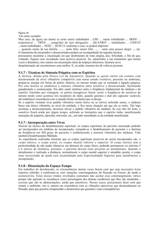 Página 46

Em outro exemplo:
Meu caro, de agora em diante tu serás muito trabalhador ...UM! ... muito trabalhador ... DOIS! ...
responsável ... TRÊS! ... cumpridor de tuas obrigações ... QUATRO! ... trabalhador ... CINCO!
...muito trabalhador ... SEIS! ... SETE! E conforme o caso, se poderá imprimir:
... gostarás muito de tua família ..., ... serás feliz, muito feliz ..., ... serás uma pessoa alegre ..., etc.
O tratamento de encarnados e desencarnados poderá ser acompanhado da seguinte técnica:
procuramos encontrar a encarnação em que desfrutaram de mais alegria, paz, felicidade, a fim de que,
voltando, fiquem com recordação mais positiva possível. Se, submetidos a um tratamento que muitas
vezes é dramático, eles caírem em encarnação cheia de tropeços dolorosos, fazemos nova
despolarização até encontrarmos uma melhor. E, só então, trazemo-los de volta ao presente.

9.1.7 - Técnicas de Sintonia Psíquica com os Espíritos
A técnica, ditada pela Oitava Lei da Apometria. Quando se quiser entrar em contato com
desencarnado de nível vibratório compatível com nosso estado evolutivo, presente no ambiente,
projeta-se energia em forma de pulsos rítmicos, ao mesmo tempo que se comanda a ligação psíquica.
Por esta técnica se estabelece a sintonia vibratória entre sensitivo e desencarnado, facilitando
grandemente a comunicação. Ela abre canal sintônico entre a freqüência fundamental do médium e do
espírito. Emitidos por contagem, os pulsos energéticos fazem variar a freqüência do sensitivo do
mesmo modo como acontece nos receptores de rádio, quando giramos o dial (do capacitor variável),
até estabelecer ressonância com a estação (fonte oscilante) que se deseja.
Se o espírito visitante tiver padrão vibratório muito baixo ou se estiver sofrendo muito, o médium
baixa sua tônica vibratória ao nível da entidade, e fica nessa situação até que ela se retire. Tão logo
aconteça a desincorporação, devemos elevar o padrão vibratório do médium. Se isso não for feito, o
sensitivo ficará ainda por algum tempo, sofrendo as limitações que o espírito tinha, manifestando
sensações de angústia, opressão, mal-estar, etc., em tudo semelhante as da entidade manifestada.

9.1.7 - Incorporação entre Vivos
Através da técnica de desdobramento espiritual, os corpos espirituais do paciente encarnado poderão
ser incorporados em médiuns de incorporação, comanda-se o desdobramento do paciente e a abertura
da freqüência em 360 graus do paciente e estabelecendo a sintonia vibratória dos médiuns. Vide
também Desdobramento Múltiplo.
As experiências realizadas mostram que os corpos espirituais possíveis de serem incorporados são: o
corpo etérico, o corpo astral, os corpos mental inferior e superior. O corpo etérico tem a
particularidade de não poder afastar-se em demasia do corpo físico, podendo permanecer no máximo 5
a 6 metros de distância, portanto, o paciente deverá estar presente ao atendimento. Quando o
atendimento é realizado a distância, normalmente o corpo mental superior é atendido, porém, o corpo
mais necessitado de ajuda será encaminhado pela Espiritualidade Superior para atendimento e
incorporação.

9.1.8 - Dissociação do Espaço-Tempo

Em trabalhos de desobsessão, as circunstâncias muitas vezes fazem com que seja necessário levar
espíritos rebeldes a confrontar-se com situações constrangedoras do Passado ou Futuro, de modo a
esclarecê-los. Estes nossos irmãos revoltados costumam não aceitar esse constrangimento, talvez
porque não queiram se reconhecer como personagens dos dramas escabrosos que lhes são mostrados avessos que são às admoestações, ainda que amoráveis. Nesses casos, procuramos fazer com que
sintam o ambiente, isto é, entrem em ressonância com as vibrações opressivas que desencadearam no
Passado, para que possam compreender a desarmonia que geraram e suas conseqüências.

 