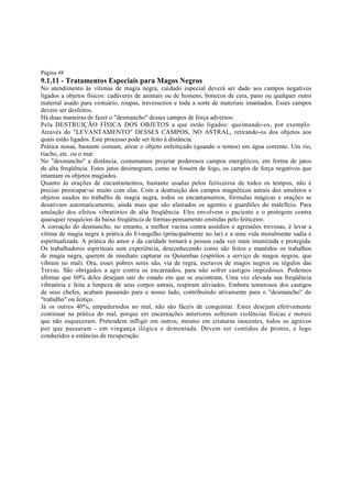 Página 48

9.1.11 - Tratamentos Especiais para Magos Negros

No atendimento às vítimas de magia negra, cuidado especial deverá ser dado aos campos negativos
ligados a objetos físicos: cadáveres de animais ou de homens, bonecos de cera, pano ou qualquer outro
material usado para vestuário, roupas, travesseiros e toda a sorte de materiais imantados. Esses campos
devem ser desfeitos.
Há duas maneiras de fazer o "desmancho" desses campos de força adversos:
Pela DESTRUIÇÃO FÍSICA DOS OBJETOS a que estão ligados: queimando-os, por exemplo.
Através do "LEVANTAMENTO" DESSES CAMPOS, NO ASTRAL, retirando-os dos objetos aos
quais estão ligados. Este processo pode ser feito à distância.
Prática nossa, bastante comum, atirar o objeto enfeitiçado (quando o temos) em água corrente. Um rio,
riacho, etc. ou o mar.
No "desmancho" a distância, costumamos projetar poderosos campos energéticos, em forma de jatos
de alta freqüência. Estes jatos desintegram, como se fossem de fogo, os campos de força negativos que
imantam os objetos magiados.
Quanto às orações de encantamentos, bastante usadas pelos feiticeiros de todos os tempos, não é
preciso preocupar-se muito com elas. Com a destruição dos campos magnéticos astrais dos amuletos e
objetos usados no trabalho de magia negra, todos os encantamentos, fórmulas mágicas e orações se
desativam automaticamente, ainda mais que são afastados os agentes e guardiões do malefício. Para
anulação dos efeitos vibratórios de alta freqüência. Eles envolvem o paciente e o protegem contra
quaisquer resquícios da baixa freqüência de formas-pensamento emitidas pelo feiticeiro.
A coroação do desmancho, no entanto, a melhor vacina contra assédios e agressões trevosas, é levar a
vítima de magia negra à prática do Evangelho (principalmente no lar) e a uma vida moralmente sadia e
espiritualizada. A prática do amor e da caridade tornará a pessoa cada vez mais imunizada e protegida.
Os trabalhadores espirituais sem experiência, desconhecendo como são feitos e mantidos os trabalhos
de magia negra, querem de imediato capturar os Quiumbas (espíritos a serviço de magos negros, que
vibram no mal). Ora, esses pobres seres são, via de regra, escravos de magos negros ou régulos das
Trevas. São obrigados a agir contra os encarnados, para não sofrer castigos impiedosos. Podemos
afirmar que 60% deles desejam sair do estado em que se encontram. Uma vez elevada sua freqüência
vibratória e feita a limpeza de seus corpos astrais, respiram aliviados. Embora temerosos dos castigos
de seus chefes, acabam passando para o nosso lado, contribuindo ativamente para o "desmancho" do
"trabalho" ou feitiço.
Já os outros 40%, empedernidos no mal, não são fáceis de conquistar. Estes desejam efetivamente
continuar na prática do mal, porque em encarnações anteriores sofreram violências físicas e morais
que não esqueceram. Pretendem infligir em outros, mesmo em criaturas inocentes, todos os agravos
por que passaram - em vingança ilógica e dementada. Devem ser contidos de pronto, e logo
conduzidos a estâncias de recuperação.

 