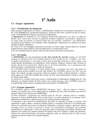 1ª Aula
1.1 - O que é Apometria
1.1.1 – O Inspirador da Apometria
Quem primeiro experimentou no Brasil o desdobramento induzido por um operador encarnado foi o
Dr. LUIZ RODRIGUES, farmacêutico/bioquímico, natural de Porto Rico, radicado no Rio de Janeiro.
O Dr. LUIZ RODRIGUES chamava sua técnica de Hipnometria.
A Hipnometria foi defendida no “VI Congresso Espírita Pan-americano”, em 1963, na cidade de
Buenos Aires. Essa técnica consistia na aplicação de pulsos magnéticos concentrados e progressivos
no corpo astral do paciente, ao mesmo tempo que, por sugestão, comandava o seu afastamento.
O psiquista porto-riquenho Luiz Rodrigues vinha empregando a Hipnometria nos enfermos em geral,
obtendo resultados satisfatórios.
Em 1965, o Dr. Luiz Rodrigues demonstrou sua técnica em Porto Alegre, durante palestra no Hospital
Espírita de Porto Alegre (HEPA), então presidido pelo Sr. Conrado Rigel Ferrari.
O Dr. Luiz Rodrigues não era espírita e dele não mais tivemos notícias até seu desencarne.

1.1.2 – O Criador

A APOMETRIA foi assim denominada por Dr. José Lacerda De Azevedo, nascido, em 12.6.1919,
formado em Medicina pela Universidade Federal do Rio Grande do Sul - UFRGS - em 1951.
Cirurgião, ginecologista e, mais tarde, clínico geral renomeado, homem de sólida cultura; com
conhecimentos aprofundados em Matemática, Física, Química, Botânica, História Geral, História da
França, História do Cristianismo, História da I e II Guerras Mundiais, foi o responsável pelo
desenvolvimento e fundamentação científica da Apometria.
Dr. LACERDA tinha formação e vivência espírita desde a juventude. Nas artes, sem nunca ter
exposto, pintou diversos quadros com real valor artístico. Dr. LACERDA casou-se em 1947, com sua
prima, Sra. Iolanda Lacerda de Azevedo, mulher de grandes virtudes, médium dedicada e caridosa,
ainda atuante na CASA DO JARDIM (Rio Grande do Sul), onde carinhosamente recebe os enfermos
aos sábados pela manhã.
O convite do Sr. Conrado Ferrari para assistir à demonstração de Hipnometria, dirigida pelo Dr. Luiz
Rodrigues, no Hospital Espírita de Porto Alegre, foi a partida para que o Dr. LACERDA, homem de
rara genialidade, desenvolvesse e fundamentasse cientificamente a APOMETRIA.

1.1.3 - O termo Apometria
Dr. LACERDA adotou o termo APOMETRIA (do grego, “apo” = além de, separar e “metron”,
medida), por entender que o termo Hipnometria era impróprio por dar a idéia de hipnose, que não tem
qualquer relação com as técnicas de APOMETRIA.
O termo Apometria - preposição que significa além de, fora de, e Metron, relativo à medida representa o clássico desdobramento entre o corpo físico e os corpos espirituais do ser humano. Não é
propriamente mediunismo, é apenas uma técnica de separação desses componentes.
A Apometria é uma técnica de desdobramento que pode ser aplicada em todas as criaturas, não
importando a saúde, a idade, o estado de sanidade mental e a resistência oferecida. É um método geral,
fácil de ser utilizado por pessoas devidamente habilitadas e dirigentes capazes. Apresenta sempre
resultado eficaz em todos os pacientes, mesmo nos oligofrênicos profundos sem nenhuma
possibilidade de compreensão. O êxito da Apometria reside na utilização da faculdade mediúnica para
entrarmos em contato com omundo espiritual da maneira mais fácil e objetiva, sempre que quisermos.
Embora não sendo propriamente uma técnica mediúnica, pode ser aplicada como tal, toda vez que
desejarmos entrar em contato com o mundo espiritual.
Página 5

 