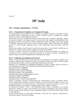 Página 49

10ª Aula
10.1 - Técnicas Apométricas – 2ª Parte
10.1.1 - Tratamento de Espíritos em Templos do Passado
Os conhecimentos eram transmitidos aos candidatos em templos iniciáticos, os grandes mestres,
transmitiam além do conhecimento, a ética e a moral, o respeito, o amor e a caridade. Que vergonha
maior, seria, encarar o mestre, depois de tanto errar.
Assim somos nós, com a distância dos mestres, fomos distorcendo os princípios aprendidos. Agindo
em função do orgulho e da vaidade, torcemos o que havia de mais sagrado, condescendendo só um
pouquinho de cada vez nas regras de conduta, aceitando uma lisonja, um agrado, e mais tarde exigindo
e ordenando, perdemos cada vez mais, e como, resolvemos adotar a regra: "perdido por um, perdido
por mil", na nossa distorção, afundamos cada vez mais, conhecendo o lado mais negro e fundo do
abismo.
Que ato maior poderia o mestre fazer, do que olhar os nossos olhos, com tanto amor e piedade que nos
reduziríamos a simples vermes, sabendo o quanto nos desviamos do caminho.
E assim, os templos iniciáticos da Atlântida, do Egito, da Índia, dos Druídas, etc., podem ser
invocados para que o mago seja levado até a presença do seu mestre iniciático, e dependendo do
estado do mago, é necessário desmagnetizá-lo das iniciações que recebeu.

10.1.2 - Utilização dos Espíritos da Natureza

Todos os reinos da natureza são povoados por seres vivos imateriais, que vivificam e guardam essas
dimensões vibratórias que constituem seu habitat. Em princípio, todos os espíritos da natureza podem
ser utilizados pelos homens nas mais variadas tarefas espirituais, para fins úteis.
Paracelso, era o pseudônimo de Theophrastus Bombastus, químico e médico nascido na Suiça em
1493. Desencarnou em 1541. Criou a denominação classificatória dos elementais:
Elementais da Terra - GNOMOS
Elementais da ÁGUA - ONDINAS
Elementais do AR - SILFOS / SÍLFIDES
Elementais do FOGO - SALAMANDRAS
E da Índia, China e Egito, complementam a lista com:
Elementais da TERRA - DUENDES
Elementais da ÁGUA - SEREIAS
Elementais do AR - FADAS / HAMADRÍADES
Ainda, da Umbanda, invocam-se representantes das 7 linhas dentre as quais, os Caboclos, PretosVelhos, Xangô, Ogun, Iemanjá, etc. Muitos "trabalhos" de magia negra, são jogados no mar ou em
rios que dificultam a sua localização para o "desmanche", nesses casos, pode-se invocar esses
trabalhadores para que os localizem e os tragam para que se possa desfazer o mal-feito.
Os espíritos da natureza - todos - são naturalmente puros. Não se contaminam com dúvidas
dissociativas, egoísmo ou inveja, como acontece com os homens. Predominam, neles pureza cristalina.
Prontos a servir, acorrem solícitos ao nosso chamamento, desejosos de executar nossas ordens, sempre
ao serviço do bem.
As Leis Divinas devem ser observadas. Terminada a tarefa que lhes confiamos, agradecemos a
colaboração, pedindo a Jesus que os abençoe.

 