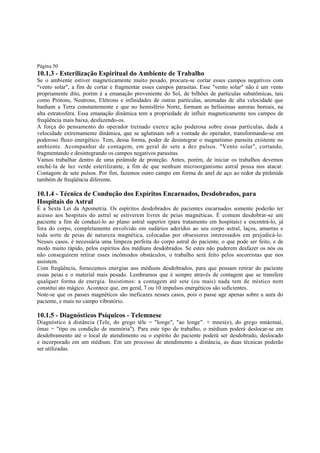 Página 50

10.1.3 - Esterilização Espiritual do Ambiente de Trabalho

Se o ambiente estiver magneticamente muito pesado, procura-se cortar esses campos negativos com
"vento solar", a fim de cortar e fragmentar esses campos parasitas. Esse "vento solar" não é um vento
propriamente dito, porém é a emanação proveniente do Sol, de bilhões de partículas subatômicas, tais
como Prótons, Neutrons, Elétrons e infinidades de outras partículas, animadas de alta velocidade que
banham a Terra constantemente e que no hemisfério Norte, formam as belíssimas auroras boreais, na
alta estratosfera. Essa emanação dinâmica tem a propriedade de influir magneticamente nos campos de
freqüência mais baixa, desfazendo-os.
A força do pensamento do operador treinado exerce ação poderosa sobre essas partículas, dada a
velocidade extremamente dinâmica, que se aglutinam sob a vontade do operador, transformando-se em
poderoso fluxo energético. Tem, dessa forma, poder de desintegrar o magnetismo parasita existente no
ambiente. Acompanhar de contagem, em geral de sete a dez pulsos. "Vento solar", cortando,
fragmentando e desintegrando os campos negativos parasitas.
Vamos trabalhar dentro de uma pirâmide de proteção. Antes, porém, de iniciar os trabalhos devemos
enchê-la de luz verde esterilizante, a fim de que nenhum microorganismo astral possa nos atacar.
Contagem de sete pulsos. Por fim, fazemos outro campo em forma de anel de aço ao redor da pirâmide
também de freqüência diferente.

10.1.4 - Técnica de Condução dos Espíritos Encarnados, Desdobrados, para
Hospitais do Astral

É a Sexta Lei da Apometria. Os espíritos desdobrados de pacientes encarnados somente poderão ter
acesso aos hospitais do astral se estiverem livres de peias magnéticas. É comum desdobrar-se um
paciente a fim de conduzi-lo ao plano astral superior (para tratamento em hospitais) e encontrá-lo, já
fora do corpo, completamente envolvido em sudários aderidos ao seu corpo astral, laços, amarras e
toda sorte de peias de natureza magnética, colocadas por obsessores interessados em prejudicá-lo.
Nesses casos, é necessária uma limpeza perfeita do corpo astral do paciente, o que pode ser feito, e de
modo muito rápido, pelos espíritos dos médiuns desdobrados. Se estes não puderem desfazer os nós ou
não conseguirem retirar esses incômodos obstáculos, o trabalho será feito pelos socorristas que nos
assistem.
Com freqüência, fornecemos energias aos médiuns desdobrados, para que possam retirar do paciente
essas peias e o material mais pesado. Lembramos que é sempre através de contagem que se transfere
qualquer forma de energia. Insistimos: a contagem até sete (ou mais) nada tem de místico nem
constitui ato mágico. Acontece que, em geral, 7 ou 10 impulsos energéticos são suficientes.
Note-se que os passes magnéticos são ineficazes nesses casos, pois o passe age apenas sobre a aura do
paciente, e mais no campo vibratório.

10.1.5 - Diagnósticos Psíquicos - Telemnese
Diagnóstico à distância (Tele, do grego têle = "longe", "ao longe". + mnes(e), do grego mnáomai,
ômai = "tipo ou condição de memória"). Para este tipo de trabalho, o médium poderá deslocar-se em
desdobramento até o local de atendimento ou o espírito do paciente poderá ser desdobrado, deslocado
e incorporado em um médium. Em um processo de atendimento a distância, as duas técnicas poderão
ser utilizadas.

 
